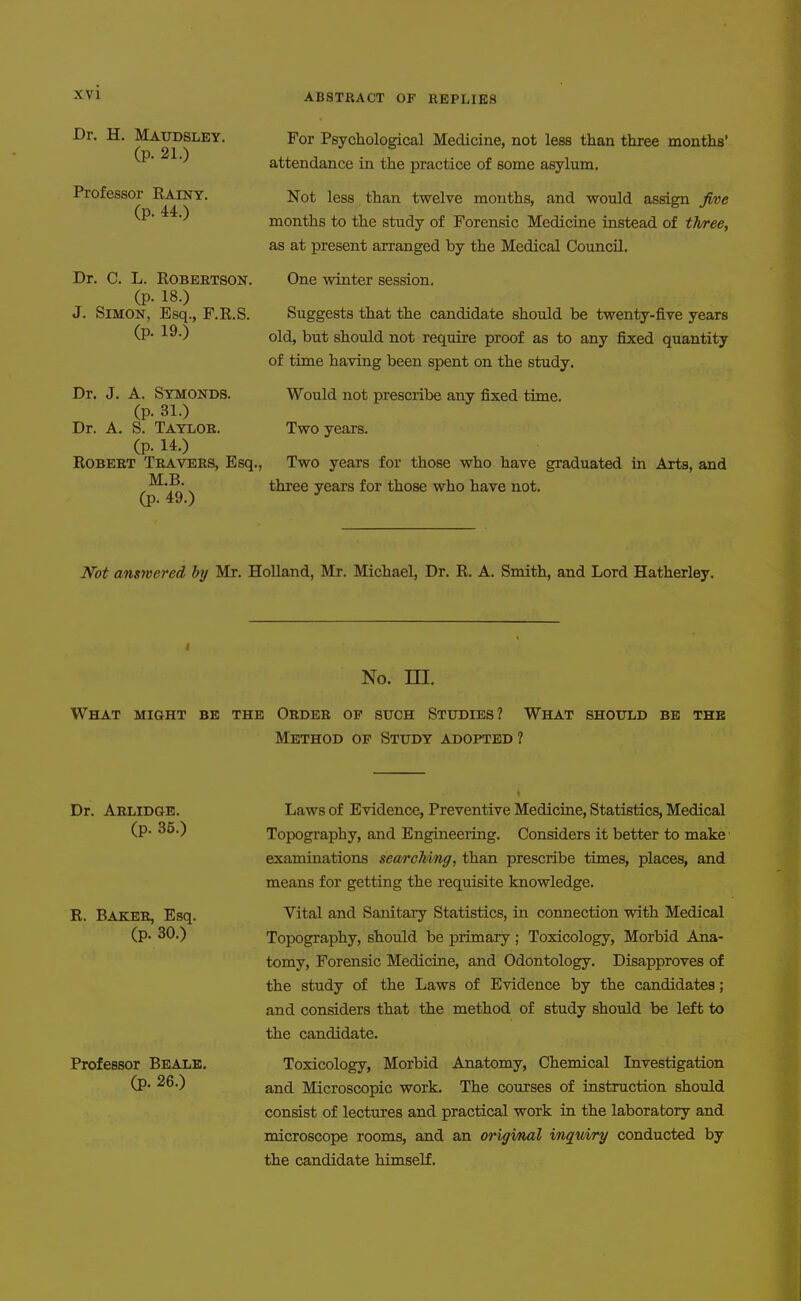 Dr. H. Maudsley. (p. 21.) Professor Rainy. (p. 44.) Dr. C. L. EOBEETSON. (p. 18.) J. Simon, Esq., F.R.S. (p. 19.) Dr. J. A. Symonds. (p. 31.) Dr. A. S. Taylor. (p. 14.) Robert Travers, Esq., M,B. (p. 49.) For Psychological Medicine, not less than three months' attendance in the practice of some asylum. Not less than twelve mouths, and would assign five months to the study of Forensic Medicine instead of three, as at present arranged by the Medical Council. One winter session. Suggests that the candidate should be twenty-five years old, but should not require proof as to any fixed quantity of time having been spent on the study. Would not prescribe any fixed time. Two years. Two years for those who have graduated in Arts, and three years for those who have not. Not answered by Mr. Holland, Mr. Michael, Dr. R. A. Smith, and Lord Hatherley. No. ni. What might be the Order op such Studies? What should be the Method op Study adopted? Dr. Arlidge. (p. 35.) R. Baker, Esq. (p. 30.) Professor Beale. (p. 26.) Laws of Evidence, Preventive Medicine, Statistics, Medical Topography, and Engineering. Considers it better to make examinations searching, than prescribe times, places, and means for getting the requisite knowledge. Vital and Sanitary Statistics, in connection with Medical Topography, should be primary ; Toxicology, Morbid Ana- tomy, Forensic Medicine, and Odontology. Disapproves of the study of the Laws of Evidence by the candidates; and considers that the method of study should be left to the candidate. Toxicology, Morbid Anatomy, Chemical Livestigation and Microscopic work. The courses of instruction should consist of lectures and practical work in the laboratory and microscope rooms, and an origmal inquiry conducted by the candidate himself.