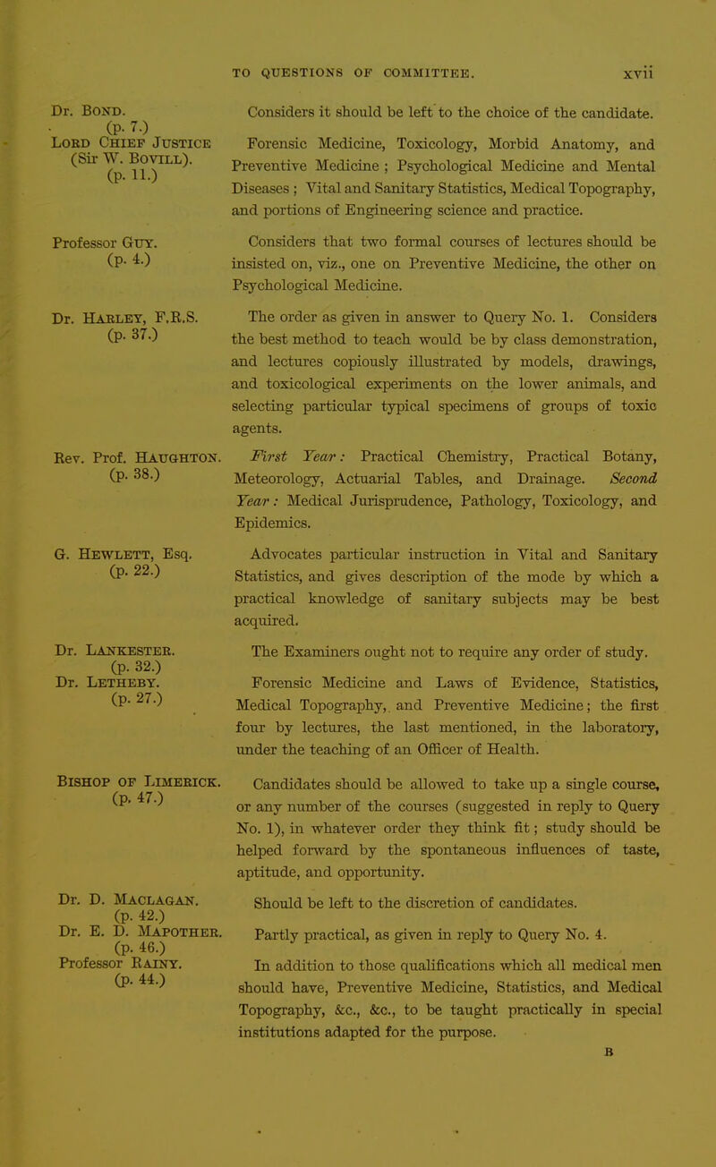 Dr. Bond. (p. 7.) Lord Chief Justice (Sir W. BoviLL). (p. 11.) Professor Guy. (p. 4.) Dr. Harley, F.R.S. (p. 37.) Eev. Prof. Haughton. (p. 38.) G. Hewlett, Esq, (p. 22.) Dr. Lankester. (p. 32.) Dr. Letheby. (p. 27.) Bishop of Limerick. (p. 47.) Dr. D. Maclagan. (p. 42.) Dr. E, D, jVIapother, (p. 46.) Professor Eainy. (p. 44.) Considers it should be left to the choice of the candidate. Forensic Medicine, Toxicology, Morbid Anatomy, and Preventive Medicine ; Psychological Medicine and Mental Diseases ; Vital and Sanitary Statistics, Medical Topography, and portions of Engineering science and practice. Considers that two formal courses of lectures should be insisted on, viz., one on Preventive Medicine, the other on Psychological Medicine. The order as given in answer to Query No. 1. Considers the best method to teach would be by class demonstration, and lectures copiously illustrated by models, drawings, and toxicological experiments on the lower animals, and selecting particular typical specimens of groups of toxic agents. First Tear: Practical Chemistry, Practical Botany, Meteorology, Actuarial Tables, and Drainage. Second Year: Medical Jurisprudence, Pathology, Toxicology, and Epidemics, Advocates particular instruction in Vital and Sanitary Statistics, and gives description of the mode by which a practical knowledge of sanitary subjects may be best acquired. The Examiners ought not to require any order of study. Forensic Medicine and Laws of Evidence, Statistics, Medical Topograj)hy, and Preventive Medicine; the first four by lectures, the last mentioned, in the laboratoiy, under the teaching of an OflS.cer of Health. Candidates should be allowed to take up a single course, or any number of the courses (suggested in reply to Query No, 1), in whatever order they think fit; study should be helped forward by the spontaneous influences of taste, aptitude, and opportimity. Should be left to the discretion of candidates. Partly practical, as given in reply to Query No. 4. In addition to those qualifications which all medical men should have, Preventive Medicine, Statistics, and Medical Topography, &c., &c,, to be taught practically in special institutions adapted for the purpose.