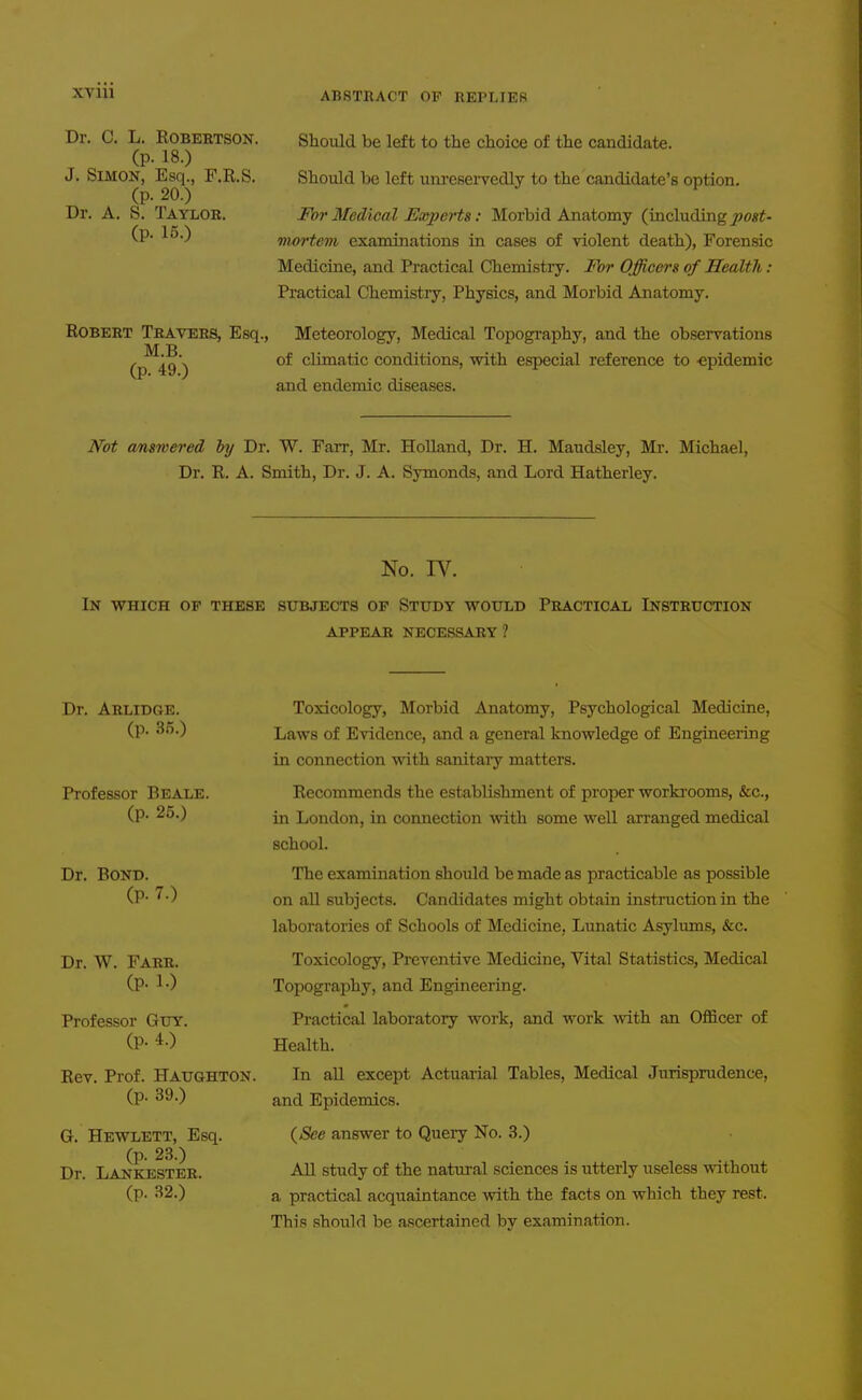 XVIU Dr. C. L. Robertson. (p. 18.) J. Simon, Esq., F.R.S. (p. 20.) Dr. A. S. Taylor. (p. 15.) Robert Travers, Esq., M.B. (p. 49.) Should be left to the choice of the candidate. Should be left unresei'vedly to the candidate's option. For Medical Experts: Morbid Anatomy (including post- 'mortem examinations in cases of violent death), Forensic Medicine, and Practical Chemistry. For Officers of Health: Practical Chemistry, Physics, and Morbid Anatomy. Meteorology, Medical Topography, and the observations of climatic conditions, with especial reference to -epidemic and endemic diseases. Not answered by Dr. W. Farr, Mr. Holland, Dr. H. Maudsley, Mr. Michael, Dr. R. A. Smith, Dr. J. A. Symonds, and Lord Hatherley. No. W. In which op these subjects op Study would Practical Instruction APPEAR necessary? Dr. Arlidge. (p. 3».) Professor Beale. (p. 25.) Dr. Bond. (p. 7.) Dr. W. Farr. (p. 1.) Professor Guy. (p. 4.) Rev. Prof. Haughton. (p. 39.) G. Hewlett, Esq. (p. 23.) Dr. Lankester. (p. 32.) Toxicology, Morbid Anatomy, Psychological Medicine, Laws of Evidence, and a general knowledge of Engineering in connection with sanitaiy matters. Recommends the establishment of proper workrooms, &c., in London, in connection with some well arranged medical school. The examination should be made as practicable as possible on aU subjects. Candidates might obtain instruction in the laboratories of Schools of Medicine, Lunatic Asylmns, &c. Toxicology, Preventive Medicine, Vital Statistics, Medical Topography, and Engineering. Practical laboratory work, and work with an Officer of Health. In aU except Actuarial Tables, Medical Jurisprudence, and Epidemics. {See answer to Query No. 3.) An study of the natural sciences is utterly useless without a practical acquaintance with the fact* on which they rest. This should be ascertained by examination.