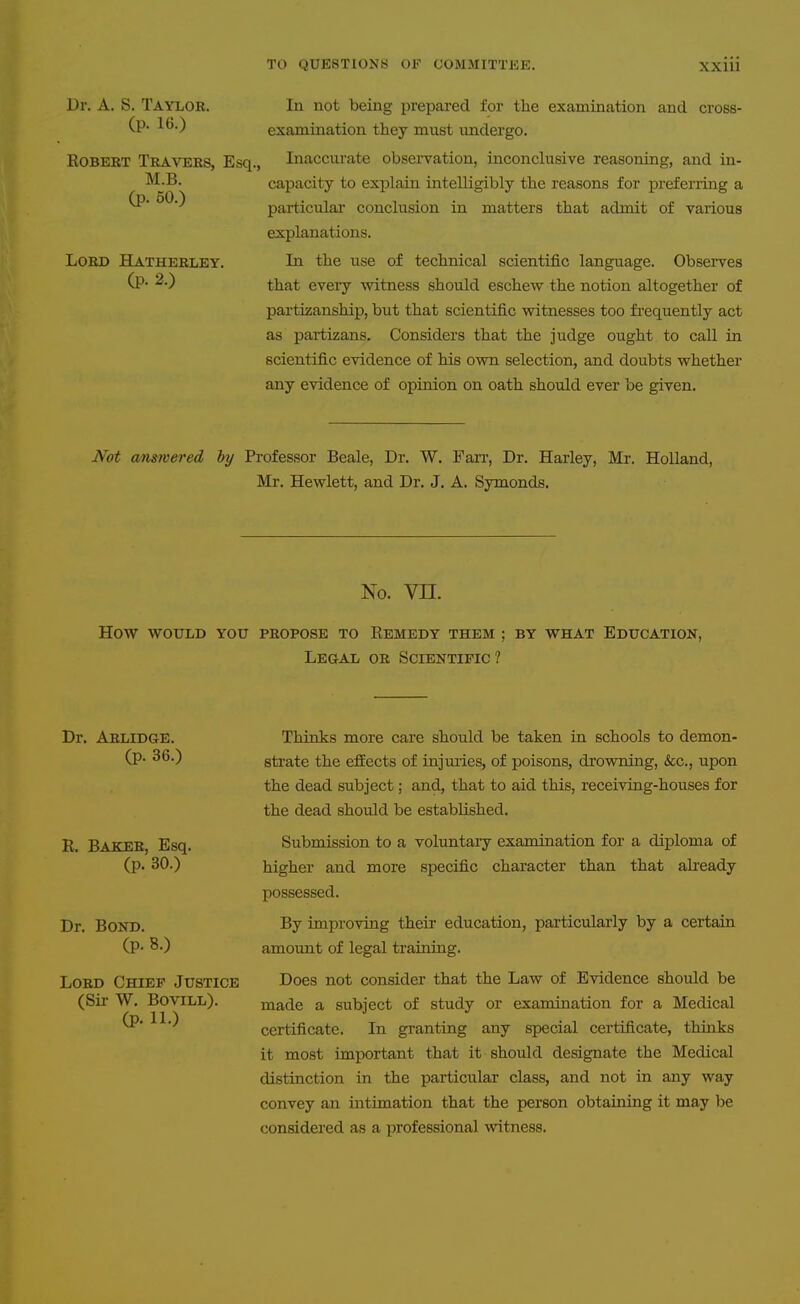 Dr. A. S, Taylor. In not being prepared for the examination and cross- (p. 16.) examination they must undergo. EOBERT Travers, Esq., Inaccurate obseiTation, inconclusive reasoning, and in- M.B. capacity to explain intelligibly the reasons for preferring a ^'^'^ particular conclusion in matters that admit of various explanations. Lord Hatherley. In the use of technical scientific language. Obsei'ves (p. 2.) that eveiy -witness should eschew the notion altogether of partizanship, but that scientific witnesses too fi'equently act as partizans. Considers that the judge ought to call in scientific evidence of his own selection, and doubts whether any evidence of opinion on oath should ever be given. JVbt answered hy Professor Beale, Dr. W. Farr, Dr. Harley, Mr. Holland, Mr. Hewlett, and Dr. J. A. Symonds. No. vn. How would you propose to Eemedy them ; by what Education, Legal or Scientific? Dr. Arlidge. (p. 36.) K. Baker, Esq. (p. 30.) Dr. Bond. (p. 8.) Lord Chief Justice (Sii- W. BoviLL). (p. 11.) Thinks more care should be taken in schools to demon- strate the efEects of injuries, of poisons, drowning, &c., upon the dead subject; and, that to aid this, receiving-houses for the dead should be established. Submission to a voluntary examination for a diploma of higher and more specific character than that akeady possessed. By improving their education, particularly by a certain amount of legal training. Does not consider that the Law of Evidence should be made a subject of study or examination for a Medical certificate. In granting any special certificate, thinks it most important that it should designate the Medical distinction in the particular class, and not in any way convey an intimation that the person obtaining it may be considered as a professional witness.