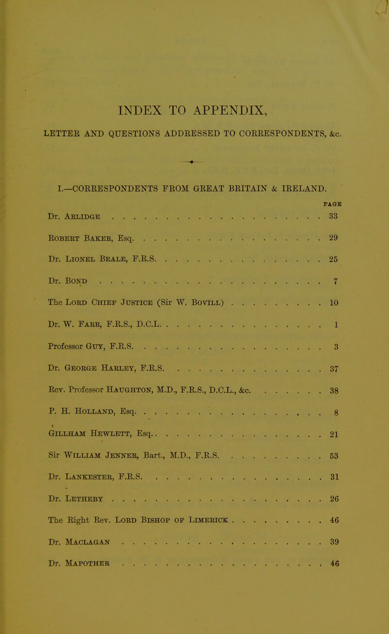 LETTEK AND QUESTIONS ADDRESSED TO CORRESPONDENTS, &c. INDEX TO APPENDIX, jETter and questions addressed to correspondents, &c. i.—correspondents from great britain & ireland. FAGS Dr. Ablidge 33 ROBEET Bakee, Esq 29 Dr. Lionel Beale, F.R.S 25 Dr. Bond 7 The LoED Chief Justice (Sir W. Bovill) 10 Dr. W. Faee, F.R.S., D.C.L 1 Professor Guy, F.R.S 3 Dr. Geoege Haeley, F.R.S 87 Rev. Professor Haughton, M.D., F.R.S., D.C.L., &c 38 P. H. Holland, Esq 8 GiLLHAM Hewlett, Esq 21 Sir William Jennee, Bart., M.D., F.R.S 53 Dr. Lankestee, F.R.S 31 Dr. Letheby 26 The Right Rev. LoBD Bishop of Limeeick 46 Dr. Maclagan 39 Dr. Mapothee 46