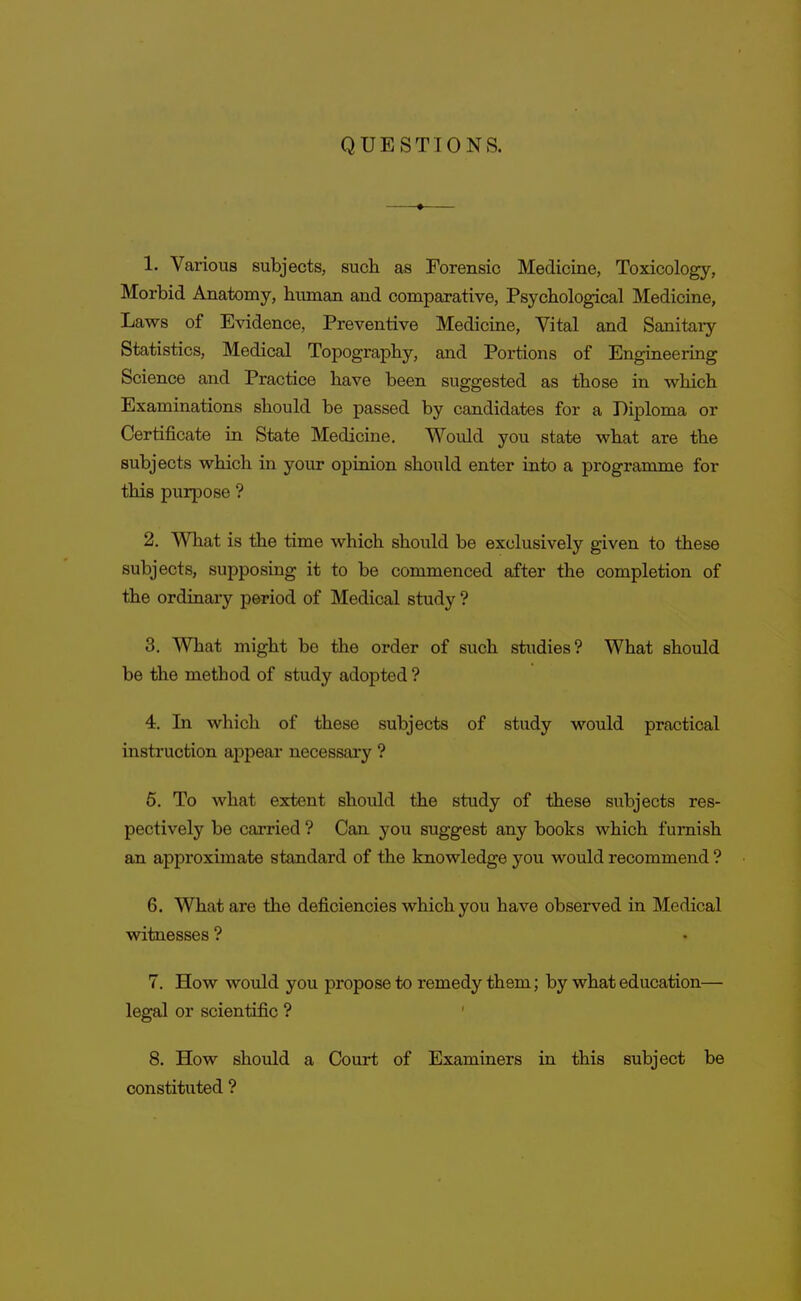 QUESTIONS. 1. Various subjects, such as Forensic Medicine, Toxicology, Morbid Anatomy, human and comparative. Psychological Medicine, Laws of Evidence, Preventive Medicine, Vital and Sanitary- Statistics, Medical Topography, and Portions of Engineering Science and Practice have been suggested as those in which Examinations should be passed by candidates for a Diploma or Certificate in State Medicine. Would you state what are the subjects which in your opinion should enter into a programme for this purpose ? 2. What is the time which should be exclusively given to these subjects, supposing it to be commenced after the completion of the ordinary period of Medical study ? 3. WTiat might be the order of such studies? What should be tihe method of study adopted ? 4. In which of these subjects of study would practical instruction appear necessary ? 5. To what extent should the study of these subjects res- pectively be carried ? Can you suggest any books which furnish an approximate standard of the knowledge you would recommend ? 6. What are the deficiencies which you have observed in Medical witnesses ? 7. How wovdd you propose to remedy them; by what education— legal or scientific ? 8. How should a Court of Examiners in this subject be constituted ?