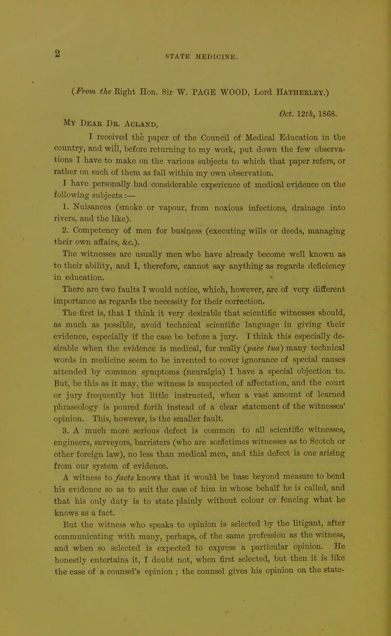 STATE MEDICINE. {Fi'om the Right Hon. Sir W. PAGE WOOD, Lord Hatheeley.) Oct. \2th, 1868. My Deae De. Acland, I received the paper of the Council of Medical Education in the country, and will, before returning to my work, put down the few observa- tions I have to make on the various subjects to which that paper refers, or rather on such of them as fall within my own observation. I have personally had considerable experience of medical evidence on the following subjects:— 1. Nuisances (smoke or vapour, from noxious infections, drainage into rivers, and the like). 2. Competency of men for business (executing wiUs or deeds, managing their own affairs, &c.). The witnesses are usually men who have already become well known as to their ability, and I, therefore, cannot say anything as regards deficiency in education. There are two faults I would notice, which, however, are of very different importance as regards the necessity for their coiTection. The-first is, that I think it very desirable that scientific witnesses should, as much as possible, avoid technical scientific language in giving their evidence, especially if the case be before a jury. I think this especially de- sirable when the evidence is medical, for reaUy (^)a'ce txui) many technical words in medicine seem to be invented to cover ignorance of special causes attended by common symptoms (neuralgia) I have a special objection to. But, be this as it may, the witness is suspected of affectation, and the court or jury fi-equently but little instructed, when a vast amount of learned phraseology is poured forth instead of a clear statement of the witnesses' opinion. This, however, is the smaller fault. 3. A much more serious defect is common to all scientific witnesses, engineers, surveyors, banisters (who are sonletimes witnesses as to Scotch or other foreign law), no less than medical men, and this defect is one arising from our system of evidence. A witness to facts knows that it would be base beyond measure to bend his evidence so as to suit the case of him in whose behalE he is called, and that his only duty is to state plainly without colour or fencing what he knows as a fact. But the witness who speaks to opinion is selected by the litigant, after communicating Avith many, perhaps, of the same profession as the witness, and when so selected is expected to express a particular opinion. He honestly entertains it, I doubt not, when first selected, but then it is like the case of a counsel's opinion ; the counsel gives his opinion on the state-