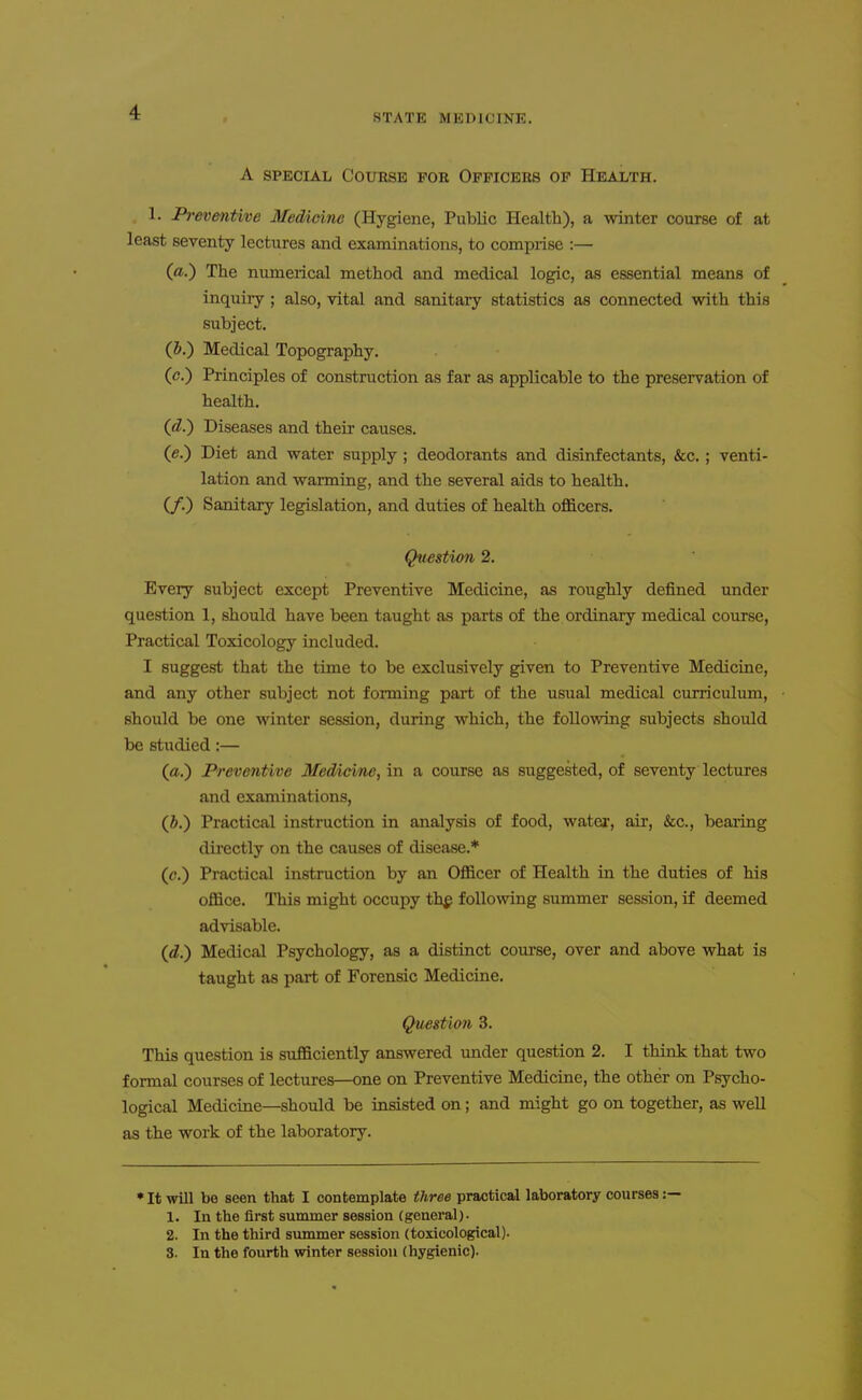 A SPECIAL Course for Officers op Health. 1. Preventive Medicine (Hygiene, Public Health), a winter course of at least seventy lectures and examinations, to comprise :— (a.) The numerical method and medical logic, as essential means of inquiry; also, vital and sanitary statistics as connected with this subject, (i.) Medical Topography. (<J.) Principles of construction as far as applicable to the preservation of health. {d.') Diseases and their causes. (e.) Diet and water supply ; deodorants and disinfectants, &c. ; venti- lation and warming, and the several aids to health. (/.) Sanitary legislation, and duties of health officers. Question 2. Every subject except Preventive Medicine, as roughly defined under question 1, should have been taught as parts of the ordinary medical course, Practical Toxicology included. I suggest that the time to be exclusively given to Preventive Medicine, and any other subject not forming part of the usual medical curriculum, should be one winter session, during which, the following subjects should be studied:— (a.) Preventive Medicine, in a course as suggested, of seventy lectures and examinations, (i.) Practical instruction in analysis of food, water, air, &c., bearing dii-ectly on the causes of disease.* (c.) Practical instruction by an Officer of Health in the duties of his office. This might occupy th^ following summer session, if deemed advisable. (d.) Medical Psychology, as a distinct coui'se, over and above what is taught as part of Forensic Medicine. Questio7i 3. This question is sufficiently answered vmder question 2. I think that two formal courses of lectures—one on Preventive Medicine, the other on Psycho- logical Medicine—should be insisted on; and might go on together, as well as the work of the laboratory. • It will bo seen that I contemplate three practical laboratory courses: 1. In the first summer session (general). 2. In the third summer session (toxicological). 3. In the fourth winter session (hygienic).