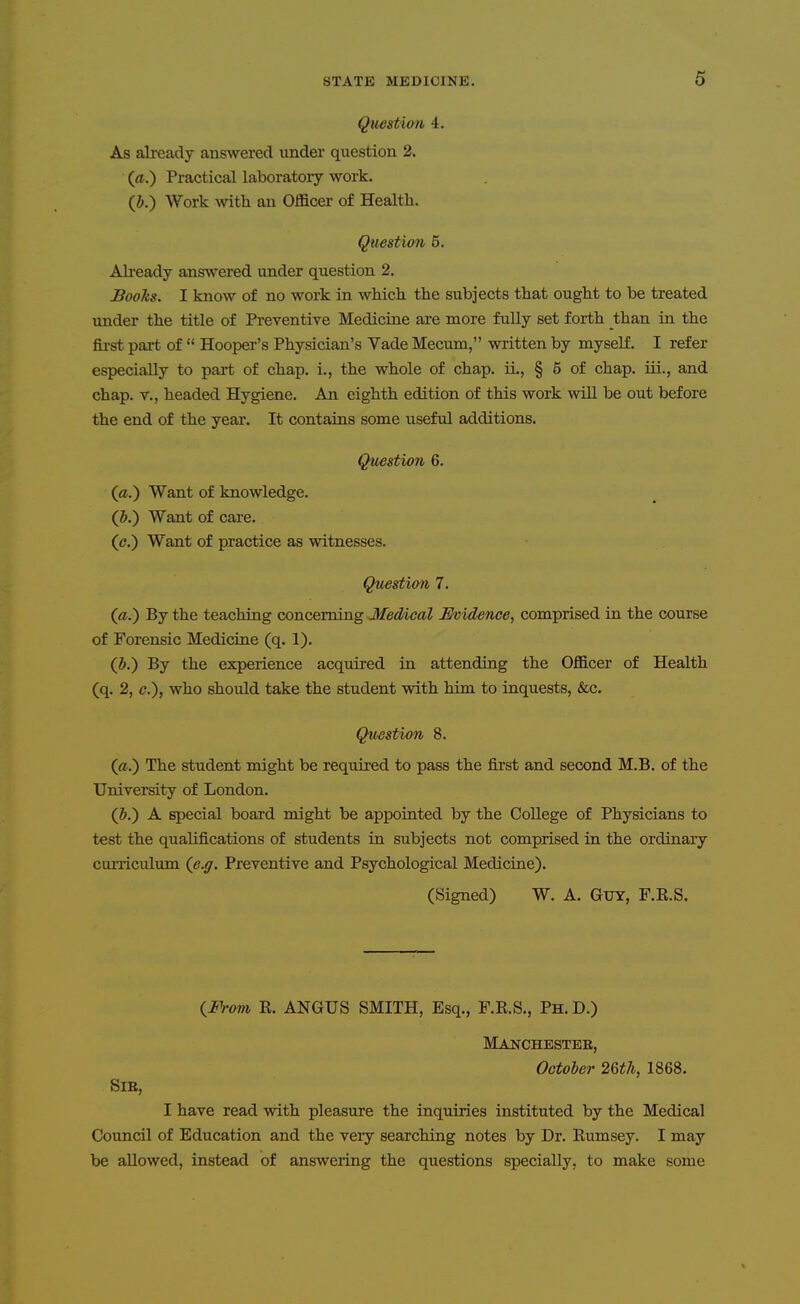 Question 4. As ali-eady answered under question 2. (a.) Practical laboratory work. (J.) Work with an Officer of Health. Question 5. Already answered under question 2. Books. I know of no work in which the subjects that ought to be treated under the title of Preventive Medicine are more fully set forth than in the fii'st part of  Hooper's Physician's Vade Mecum, written by myself. I refer especially to part of chap, i., the whole of chap. iL, § 5 of chap, iii., and chap, v., headed Hygiene. An eighth edition of this work will be out before the end of the year. It contains some useful additions. Question 6. (a.) Want of knowledge. (&.) Want of care. (c.) Want of practice as witnesses. Question 7. (a.') By the teaching concerning Medical Evidence, comprised in the course of Forensic Medicine (q. 1). (J.) By the experience acquired in attending the Officer of Health (q. 2, c), who should take the student with him to inquests, &c. Question 8. («.) The student might be required to pass the first and second M.B. of the TJrdversity of London. (5.) A special board might be appointed by the College of Physicians to test the qualifications of students in subjects not comprised in the ordinary curriculum (e.g. Preventive and Psychological Medicine). (Signed) W. A. Guy, F.E.S. iFram K. ANGUS SMITH, Esq., F.E.S., Ph. D.) Manchester, October 26th, 1868. SlE, I have read with pleasure the inquiries instituted by the Medical Council of Education and the very searching notes by Dr. Rumsey. I may be allowed, instead of answering the questions specially, to make some