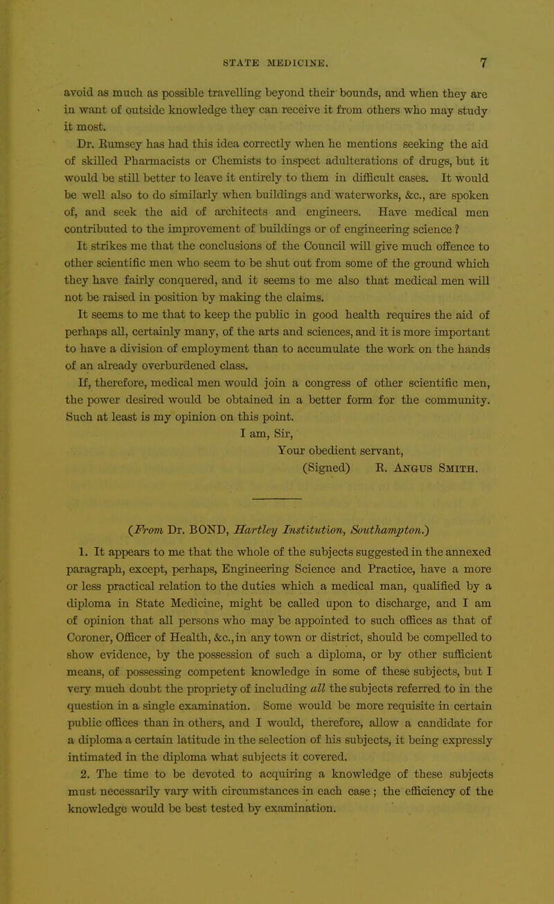 avoid as much as possible travelling beyond their- bounds, and when they are in want of outside knowledge they can receive it from others who may study it most. Dr. Eumsey has had this idea correctly when he mentions seeking the aid of skilled Pharmacists or Chemists to inspect adulterations of drugs, but it would be still better to leave it entii'ely to them in difficult cases. It would be well also to do similarly when buildings and waterworks, &c., are spoken of, and seek the aid of architects and engineers. Have medical men contributed to the improvement of buildings or of engineering science ? It strikes me that the conclusions of the Council will give much ofiEence to other scientific men who seem to be shut out from some of the ground which they have fairly conquered, and it seems to me also that medical men will not be raised in position by making the claims. It seems to me that to keep the public in good health requires the aid of perhaps all, certainly many, of the arts and sciences, and it is more important to have a division of employment than to accumulate the work on the hands of an ah-eady overburdened class. If, therefore, medical men would join a congress of other scientific men, the power desired would be obtained in a better form for the community. Such at least is my opinion on this point. I am. Sir, Your obedient servant, (Signed) R. Angus Smith. {From Dr. BOND, Ha/i'tley Institution, Southampton^ 1. It appears to me that the whole of the subjects suggested in the annexed paragraph, except, perhaps, Engineering Science and Practice, have a more or less practical relation to the duties which a medical man, qualified by a diploma in State Medicine, might be called upon to discharge, and I am of opinion that all persons who may be appointed to such offices as that of Coroner, Officer of Health, &c.,in any town or district, should be compelled to show evidence, by the possession of such a diploma, or by other sufficient means, of possessing competent knowledge in some of these subjects, but I very much doubt the propriety of including all the subjects referred to in the question in a single examination. Some would be more requisite in certain public offices than in others, and I would, therefore, allow a candidate for a diploma a certain latitude in the selection of his subjects, it being expressly intimated in the diploma what subjects it covered. 2. The time to be devoted to acquiring a knowledge of these subjects must necessarily vary with circumstances in each case ; the efficiency of the knowledge would be best tested by examination.