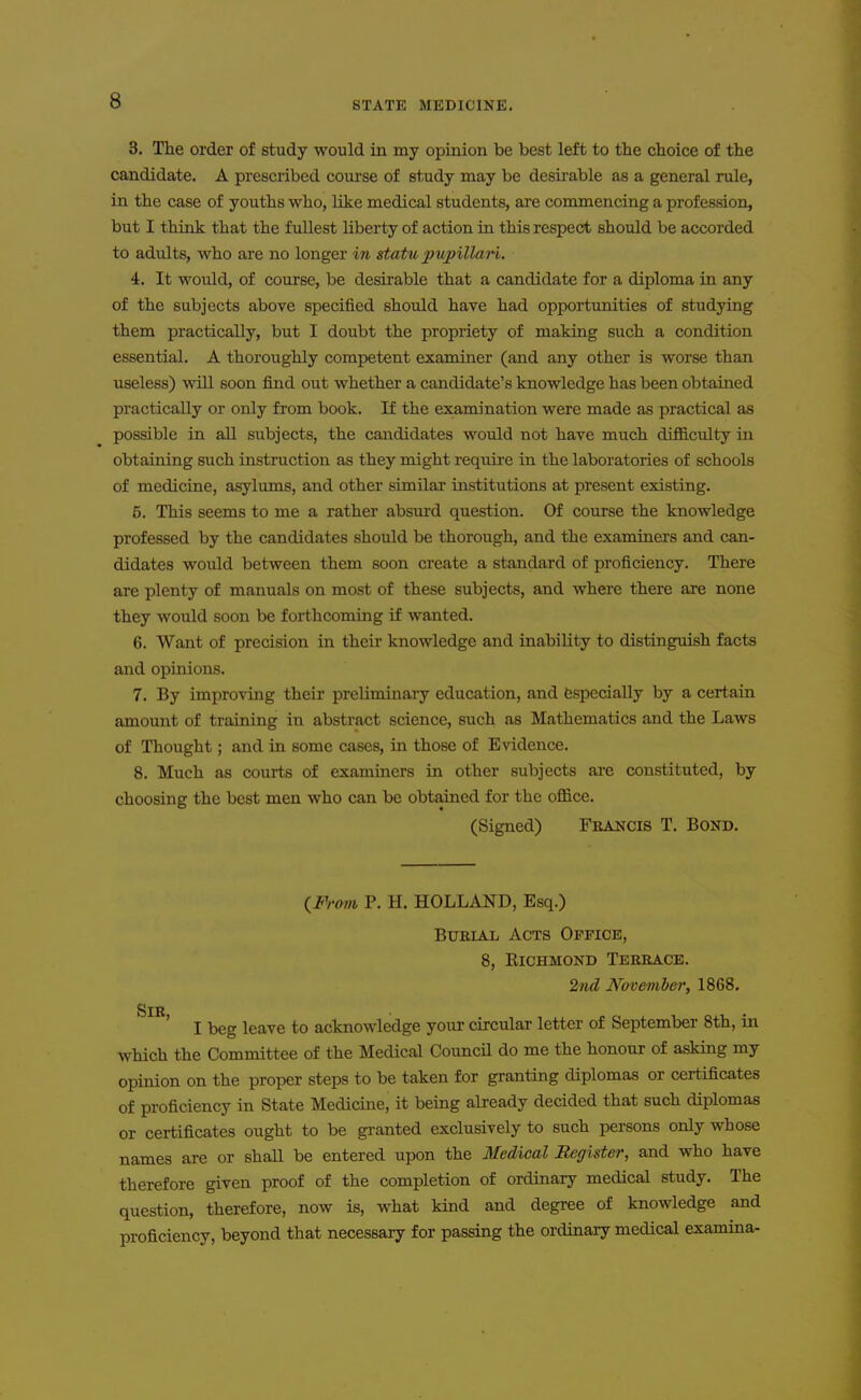 3. The order of study would in my opinion be best left to tbe choice of the candidate. A prescribed course of study may be desu-able as a general rule, in the case of youths who, like medical students, are commencing a profession, but I think that the fullest liberty of action in this respect should be accorded to adults, who are no longer in statu 2}U])illan. 4. It would, of covLTse, be desirable that a candidate for a diploma in any of the subjects above specified should have had opportunities of studying them practically, but I doubt the propriety of making such a condition essential. A thoroughly competent examiner (and any other is worse than useless) will soon find out whether a candidate's knowledge has been obtained practically or only from book. If the examination were made as practical as possible in all subjects, the caiTdidates would not have much difficulty in obtaining such instruction as they might requii-e in the laboratories of schools of medicine, asylums, and other similar institutions at present existing. 5. This seems to me a rather absurd question. Of course the knowledge professed by the candidates should be thorough, and the examiners and can- didates would between them soon create a standard of proficiency. There are plenty of manuals on most of these subjects, and where there are none they would soon be forthcoming if wanted. 6. Want of precision in their knowledge and inability to distinguish facts and opinions. 7. By improving their preliminaiy education, and fespecially by a certain amount of training in abstract science, such as Mathematics and the Laws of Thought; and in some cases, in those of Evidence. 8. Much as courts of examiners in other subjects are constituted, by choosing the best men who can be obtained for the office. (Signed) Francis T, Bond. (^From P. H. HOLLAND, Esq.) Burial Acts Office, 8, KiCHMOND Terrace. 2nd November, 1868. Sir ' I beg leave to acknowledge your circular letter of September 8th, in which the Committee of the Medical Council do me the honour of asking my opinion on the proper steps to be taken for granting diplomas or certificates of proficiency in State Medicine, it being already decided that such diplomas or certificates ought to be granted exclusively to such persons only whose names are or shall be entered upon the Medical Register, and who have therefore given proof of the completion of ordinary medical study. The question, therefore, now is, what kind and degree of knowledge and proficiency, beyond that necessary for passing the ordinaiy medical examina-