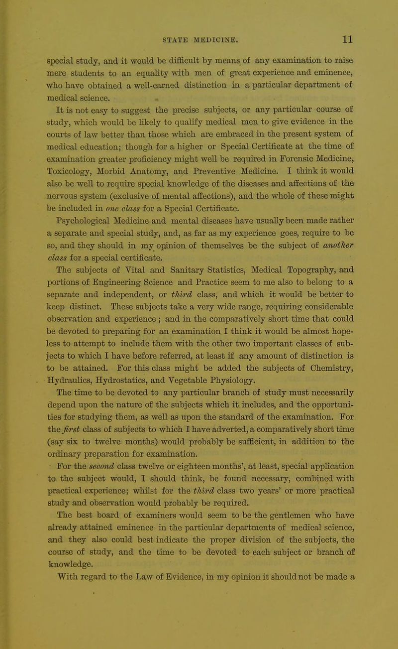 special study, and it would be difficult by means of any examination to raise mere students to an equality with men of gi-eat experience and eminence, who have obtained a well-earned distinction in a particular department of medical science. It is not easy to suggest the precise subjects, or any particular course of study, which would be likely to qualify medical men to give evidence in the coiu'ts of law better than those which are embraced in the present system of medical education; though for a higher or Special Certificate at the time of examination gi'cater proficiency might well be required in Forensic Medicine, Toxicology, Morbid Anatomy, and Preventive Medicine. I think it would also be well to require special knowledge of the diseases and affections of the nervous system (exclusive of mental aSections), and the whole of these might be included in 07ie class for a Special Certificate. Psychological Mediciae and mental diseases have usually been made rather a separate and special study, and, as far as my experience goes, require to be so, and they should in my opinion of themselves be the subject of another class for a special certificate. The subjects of Vital and Sanitary Statistics, Medical Topography, and portions of Engineering Science and Practice seem to me also to belong to a separate and independent, or third class, and which it would be better to keep distinct. These subjects take a veiy wide range, requiring considerable observation and experience ; and in the comparatively short time that could be devoted to preparing for an examination I think it would be almost hope- less to attempt to include them with the other two important classes of sub- jects to which I have before referred, at least if any amount of distinction is to be attained. For this class might be added the subjects of Chemistry, Hydraulics, Hydrostatics, and Vegetable Physiology. The time to be devoted to any particular branch of study must necessarily depend upon the nature of the subjects which it includes, and the opportuni- ties for studying them, as well as upon the standard of the examination. For the Jirst class of subjects to which I have adverted, a comparatively short time (say sis to twelve months) would probably be sufficient, ia addition to the ordinary preparation for examination. • For the second class twelve or eighteen months', at least, special application to the subject would, I should think, be found necessary, combined with practical experience; whilst for the third class two years' or more practical study and observation would probably be required. The best board of examiners would seem to be the gentlemen who have already attained eminence in the particular departments of medical science, and they also could best indicate the proper division of the subjects, the course of study, and the time to be devoted to each subject or branch of knowledge. With regard to the Law of Evidence, in my opinion it should not be made a