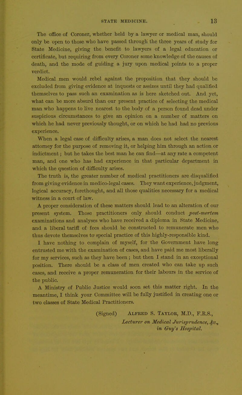 The office of Coroner, whether held by a lawyer or medical man, should only be open to those who have passed through the three years of study for State Medicine, giving the benefit to lawyers of a legal education or certificate, but requiring from every Coroner some knowledge of the causes of death, and the mode of guiding a jury upon medical points to a proper verdict. Medical men would rebel against the proposition that they should be excluded from giving evidence at inquests or assizes until they had qualified themselves to pass such an examination as is here sketched out. And yet, what can be more absurd than our present practice of selecting the medical man who happens to live nearest to the body of a person found dead under suspicious circumstances to give an opinion on a number of matters on which he had never previously thought, or on which he had had no previous experience. When a legal case of difficulty arises, a man does not select the nearest attorney for the purpose of removing it, or helping him through an action or indictment; but he takes the best man he can find—at any rate a competent man, and one who has had experience in that particular department in which the question of difficulty arises. The truth is, the greater number of medical practitioners are disqualified from giving evidence in medico-legal cases. They want experience, judgment, logical accuracy, forethought, and all those qualities necessary for a medical witness in a court of law. A proper consideration of these matters should lead to an alteration of our present system. Those practitioners only should conduct post-mortem examinations and analyses who have received a diploma in State Medicine, and a liberal tarifE of fees should be constructed to remunerate men who thus devote themselves to special practice of this highly-responsible kind. I have nothing to complain of myself, for the Government have long entrusted me with the examination of cases, and have paid me most liberally for my services, such as they have been ; but then I stand in an exceptional position. There should be a class of men created who can take up such cases, and receive a proper remuneration for theix labours in the service of the public. A Ministry of Public Justice would soon set this matter right. In the meantime, I think your Committee will be fully justified in creating one or two classes of State Medical Practitioners. (Signed) Alfred S. Taylor, M.D., F.K.S., Lecturer on Medical Jurisprudence, 4'c., in Gfw/'s Hospital.