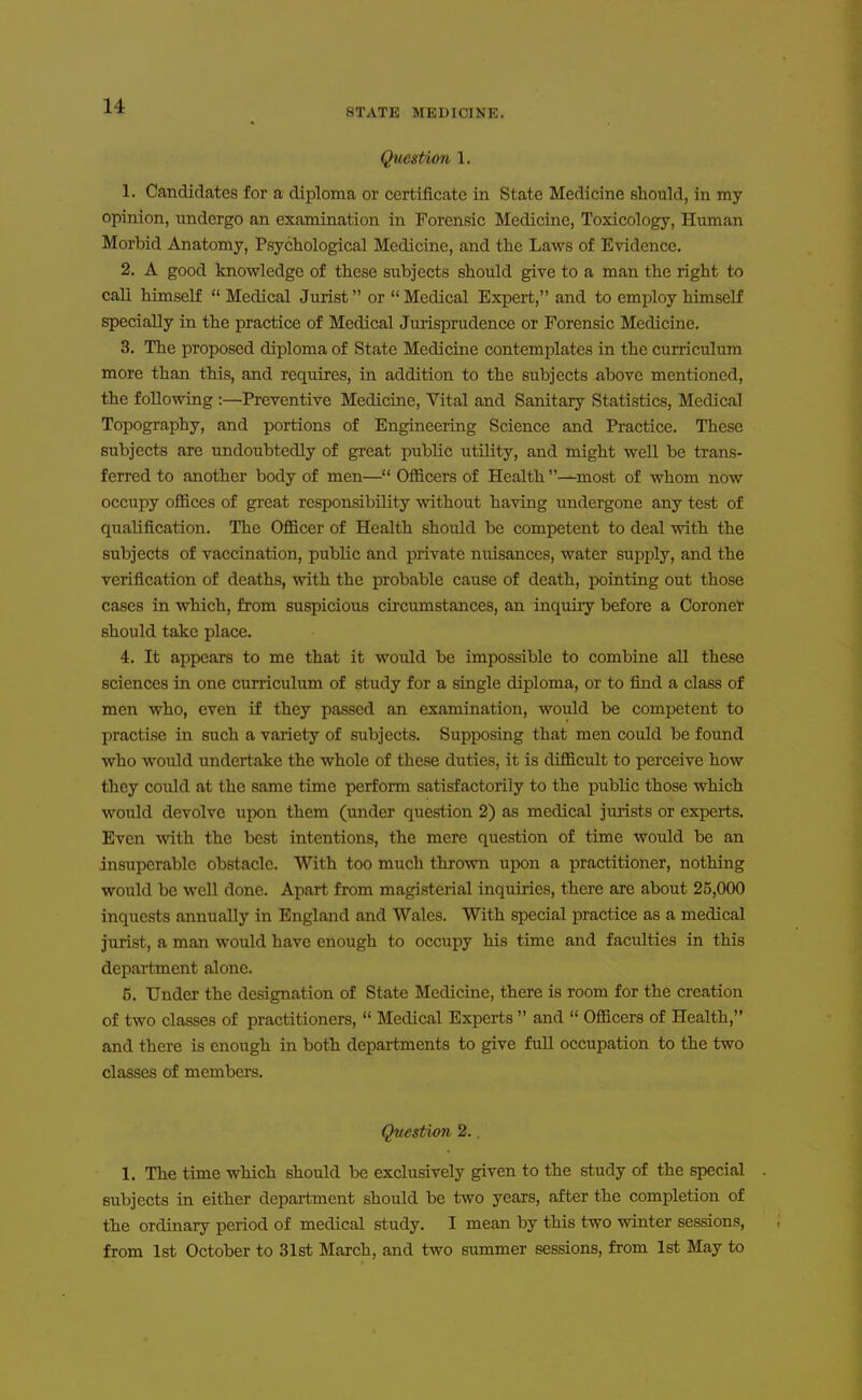 STATE MEDICINE. Question 1. 1. Candidates for a diploma or certificate in State Medicine should, in my opinion, undergo an examination in Forensic Medicine, Toxicology, Human Morbid Anatomy, Psychological Medicine, and the Laws of Evidence. 2. A good knowledge of these subjects should give to a man the right to call himself  Medical Jurist or  Medical Expert, and to employ himself specially in the practice of Medical Jurisprudence or Forensic Medicine. 3. The proposed diploma of State Medicine contemplates in the curriculum more than this, and requires, in addition to the subjects above mentioned, the following :—Preventive Medicine, Vital and Sanitary Statistics, Medical Topography, and portions of Engineering Science and Practice. These subjects are undoubtedly of great public utility, and might well be trans- ferred to another body of men— Officers of Health —most of whom now occupy offices of great responsibility without having undergone any test of qualification. The Officer of Health should be competent to deal with the subjects of vaccination, public and private nuisances, water supply, and the verification of deaths, with the probable cause of death, pointing out those cases in which, from suspicious circumstances, an inquiiy before a Coronet should take place. 4. It appears to me that it would be impossible to combine all these sciences in one curriculum of study for a single diploma, or to find a class of men who, even if they passed an examination, would be competent to practise in such a variety of subjects. Supposing that men could be found who would undertake the whole of these duties, it is difficult to perceive how they could at the same time perfonn satisfactorily to the public those which would devolve upon them (under question 2) as medical jurists or experts. Even with the best intentions, the mere question of time would be an insuperable obstacle. With too much thrown upon a practitioner, nothing would be well done. Apart from magisterial inquiries, there are about 25,000 inquests annually in England and Wales. With special practice as a medical jurist, a man would have enough to occupy his time and faculties in this department alone. 5. Under the designation of State Medicine, there is room for the creation of two classes of practitioners,  Medical Experts  and  Officers of Health, and there is enough in both departments to give full occupation to the two classes of members. Question 2.. 1. The time which should be exclusively given to the study of the special subjects in either department should be two years, after the completion of the ordinary period of medical study. I mean by this two winter sessions, from 1st October to 31st March, and two summer sessions, from 1st May to