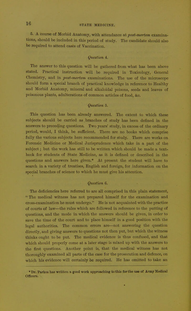 STATE MEDICINE. 6. A course of Morbid Anatomy, with attendance at jpost-mortem examina- tions, should be included in this period of study. The candidate should also be required to attend cases of Vaccination. Question 4. The answer to this question will be gathered from what has been above stated. Practical iastruction will be required in Toxicology, General Chemistry, and in post-onortem examinations. The use of the microscope should form a sijecial branch of practical knowledge in reference to Healthy and Morbid Anatomy, mineral and alkaloidal poisons, seeds and leaves of poisonous plants, adulterations of common articles of food, &c. Qiiestimi 5. This question has been ah-eady answered. The extent to which these subjects should be carried as branches of study has been defined in the answers to preceding questions. Two yeai's' study, in excess of the ordinary period, would, I think, be sufficient. There are no books which comprise fully the various subjects here recommended for study. There are works on Forensic Medicine or Medical Jurisprudence which take in a part of the subject; but the work has still to be wiitten which should be made a text- book for students of State Medicine, as it is defined or described in the questions and answers here given.* At present the student will have to search in a variety of treatises, English and foreign, for information on the special branches of science to which he must give his attention. Question 6. The deficiencies here referred to are all comprised in this plain statement,  The medical witness has not prepared himself for the examination and cross-examination he must undergo. He is not acquainted with the practice of courts of law—^the rules which are followed in reference to the putting of questions, and the mode in which the answers should be given, in order to save the time of the court and to place himself in a good position mth the legal authorities. The common errors are—not answering the question directly, and giving answers to questions not then put, but which the witness thinks ought to be put. The medical evidence is thus confused, and that which should properly come at a later stage is mixed up with the answers to the first questions. Another point is, that the medical witness has not thoroughly examined aU parts of the case for the prosecution and defence, on which his evidence win certainly be required. He has omitted to take an •Dr. Parkes has written a good work approaching to this for the use of Army Medical Officers.