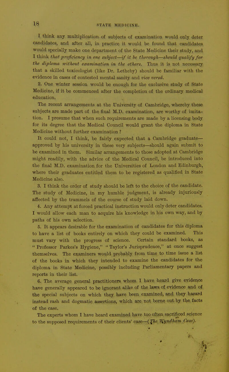 STATE MEDICINE, I think any multiplication. of subjects of examination would only deter candidates, and after all, in practice it would be found that candidates would specially make one depai-tment of the State Medicine their study, and I think that proficiency in one subject—if it be thorough—should qualify for the diploma without examination in the otJiers. Thus it is not necessary that a skilled toxicologist (like Dr. Letheby) should be familiar with the evidence in cases of contested mental sanity and vice versd. 2. One winter session would be enough for the exclusive study of State Medicine, if it be commenced after the completion of the ordinary medical education. The recent arrangements at the University of Cambridge, whereby these subjects are made part of the final M.D. examination, are worthy of imita- tion. I presume that when such requirements are made by a licensing body for its degree that the Medical Council would grant the diploma in State Medicine without further examination ? It could not, I think, be fairly expected that a Cambridge graduate— approved by his university in these very subjects—should again submit to be examined in them. Similar arrangements to those adopted at Cambridge might readily, with the advice of the Medical Council, be introduced into the final M.D. examination for the Universities of London and Edinburgh, where their graduates entitled them to be registered as qualified in State Medicine also. 3. I think the order of study should be left to the choice of the candidate. The study of Medicine, in my humble judgment, is already injuriously aflPected by the trammels of the course of study laid down. 4. Any attempt at forced practical instruction would only deter candidates. I would allow each man to acquire his knowledge in his own way, and by paths of his own selection. 5. It appears desirable for the examination of candidates for this diploma to have a list of books entirely on which they could be examined. This must vary with the progress of science. Certain standard books, as  Professor Parkes's Hygiene,  Taylor's Jurisprudence, at once suggest themselves. The examiners would probably from time to time issue a list of the books in which they intended to examine the candidates for the diploma in State Medicine, possibly including Parliamentary papers and reports in their list. 6. The average general practitioners whom I have heard give evidence have generally appeared to be ignorant alike of the laws of evidence and of the special subjects on which they have been examined, and they hazard instead rash and dogmatic assertions, which are not borne out by the facts of the case. The experts whom I have heard examined have too often sacrificed science to the supposed requirements of their clients' case—(^j^ '^y.p4ham Case).