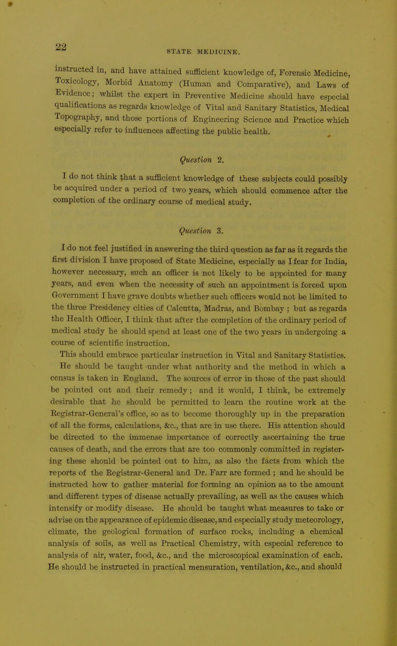 instructed in, and have attained sufficient knowledge of, Forensic Medicine, Toxicology, Morbid Anatomy (Human and Comparative), and Laws of Evidence; whilst the expert in Preventive Medicine should have especial qualifications as regards knowledge of Vital and Sanitary Statistics, Medical Topography, and those portions of Engineering Science and Practice which especially refer to influences affecting the public health. Question 2. I do not think that a sufficient knowledge of these subjects could possibly be acquired under a period of two years, which should commence after the completion of the ordinary course of medical study. Question 3. I do not feel justified in ans\vering the third question as far as it regards the first division I have proposed of State Medicine, especially as I fear for India, however necessary, such an officer is not likely to be appointed for many years, and even when the necessity of such an appointment is forced upon Government I have grave doubts whether such officers would not be limited to the three Presidency cities of Calcutta, Madras, and Bombay ; but as regards the Health Officer, I think that after the comi^letion of the ordinaiy period of medical study he should spend at least one of the two years in undergoing a course of scientific instruction. This should embrace particular instruction in Vital and Sanitary Statistics. He should be taught under what authority and the method in which a census is taken in England. The sources of error in those of the past should be pointed out and their remedy; and it would, I think, be extremely desirable that he should be permitted to leam the routine work at the Registrar-General's office, so as to become thoroughly up in the preparation of all the forms, calculations, &c., that are in use there. His attention should be directed to the immense importance of correctly ascertaining the true causes of death, and the errors that are too commonly committed in register- ing these should be pointed out to him, as also the facts from which the reports of the Eegistrar-General and Dr. Farr are formed ; and he should be instructed how to gather material for forming an opinion as to the amount and different types of disease actually prevailing, as well as the causes which intensify or modify disease. He should be taught what measures to take or advise on the appearance of epidemic disease, and especially study meteorology, climate, the geological formation of surface rocks, including a chemical analysis of soils, as well as Practical Chemistry, with especial reference to analysis of air, water, food, &c., and the microscopical examination of each. He should be instructed in practical mensuration, ventilation, &c., and should