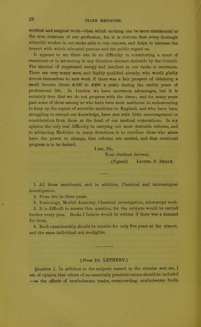 STATE MEDICINE, medical and surgical work—than which nothing can be more detrimental to the true interests of our profession, for it is obvious that every thorough scientific worker in our ranks adds to our renown, and helps to increase the respect with which educated persons and the public regard us. It appears to me there can be no difficulty in constituting a court of examiners or in advancing in any direction deemed desirable by the Council. The amount of suppressed energy and intellect in our ranks is enormous. There are very many men, and highly qualified already, who would gladly devote themselves to new work if there was a fair prospect of obtaining a small income (from £100 to £200 a year) during the earlier years of professional life. In London we have enormous advantages, but it is certainly true that we do not progress with the times ; and for many years past some of those among us who have been most assiduous in endeavouring to keep up the repute of scientific medicine in England, and who have been struggling to extend our knowledge, have met with little encouragement or consideration from those at the head of our medical corporations. In my opinion the only real difficulty in carrying out most desirable reforms, and in advancing Medicine in many directions, is to convince those who alone have the power to change, that reforms are needed, and that continual progress is to be desired. I am. Sir, Your obedient Servant, (Signed) Lionel S, Beale. 1. All those mentioned, and in addition. Chemical and microscopical investigation. 2. From two to three years. 3. Toxicology, Morbid Anatomy, Chemical investigation, microscope work. 5. It is difficult to answer this question, for the subjects would be carried further every year. Books I believe would be written if there was a demand for them. 8. Each examinership should be tenable for only five years at the utmost, and the same individual not re-eligible. {M-om Dr. LETHEBY.) Question 1. In addition to the subjects named in the circular sent me, I am of opinion that others of an essentially practical nature should be included —as the effects of unwholesome trades, overcrowding, unwholesome foods.