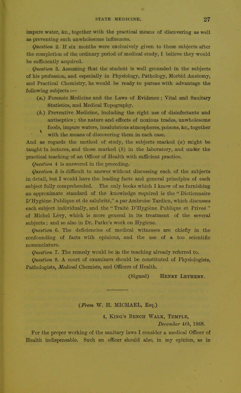 impure water, &c., together with the practical means of discovering as well as preventing such unwholesome influences. Question 2. If six months were exclusively given to these subjects after the completion of the ordinary period of medical study, I believe they would be suflBiciently acquired. Question 3. Assuming that the student is well grounded in the subjects of his profession, and especially in Physiology, Pathology, Morbid Anatomy, and Practical Chemistry, he would be ready to pursue with advantage the following subjects:— (a.) Forensic Medicine and the Laws of Evidence ; Vital and Sanitary Statistics, and Medical Topography. (J.) Preventive Medicine, including the right use of disinfectants and antiseptics ; the nature and effects of noxious trades, unwholesome foods, impure waters, insalubrious atmospheres, poisons, «&c., together with the means of discovering them in each case. And as regards the method of study, the subjects marked (a) might be taught in lectures, and those marked (&) in the laboratory, and under the practical teaching of an Officer of Health with sufficient practice. Question 4 is answered in the preceding. Question 5 is difficult to answer without discussing each of the subjects in detail, but I would have the leading facts and general principles of each subject fully comprehended. The only books which I know of as furnishing an approximate standard of the knowledge required is the  Dictionnaire D'Hygiene PubHque et de salubrity, apar Ambroise Tardieu, which discusses each subject individually, and the  Traits D'Hygiene Publique et Privet  of Michel L^vy, which is more general in its treatment of the several subjects ; and so also in Dr. Parke's work on Hygiene. Question 6. The deficiencies of medical witnesses are chiefly in the confounding of facts with opinions, and the use of a too scientific nomenclature. Question 7. The remedy would be in the teaching already referred to. Question 8. A court of examiners should be constituted of Physiologists, Pathologists, Medical Chemists, and Officers of Health. (Signed) Henry Letheby. (^From W. H. MICHAEL, Esq.) 4, King's Bench Walk, Temple, December ith, 1868. For the proper working of the sanitary laws I consider a medical Officer of Health indispensable. Such an officer should also, in my opinion, as in