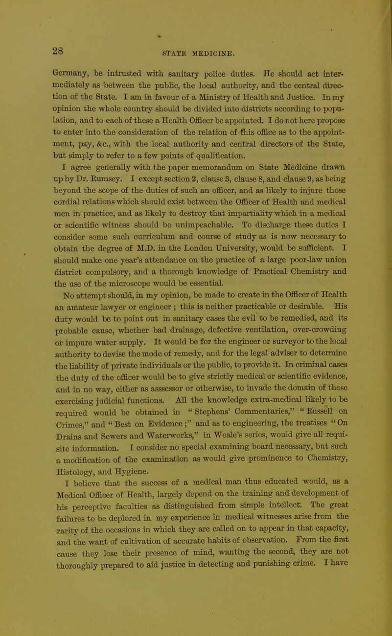 Germany, be intrusted with sanitary police duties. He should act inter- mediately as between the public, the local authority, and the central dii-ec- tion of the State. I am in favour of a Ministry of Health and Justice. In my opinion the whole country should be divided into districts according to popu- lation, and to each of these a Health Officer be appointed. I do not here propose to enter into the consideration of the relation of this office as to the appoint- ment, pay, &c., with the local authority and central directors of the State, but simply to refer to a few points of qualification. I agree generally with the paper memorandum on State Medicine drawn npby Dr. Bumsey. I except section 2, clause 3, clause 8, and clause 9, as being beyond the scope of the duties of such an officer, and as likely to injure those cordial relations which should exist between the Officer of Health and medical men in practice, and as likely to destroy that impartiality which in a medical or scientific witness should be unimpeachable. To discharge these duties I consider some such curriculum and course of study as is now necessary to obtain the degree of M.D. in the London University, would be sufficient. I should make one year's attendance on the practice of a large poor-law imion district compulsory, and a thorough knowledge of Practical Chemistry and the use of the microscope would be essential. No attempt should, in my opinion, be made to create in the Officer of Health an amateur lawyer or engineer ; this is neither practicable or desirable. His duty would be to point out in sanitary cases the evil to be remedied, and its probable cause, whether bad drainage, defective ventilation, over-crowding or impure water supply. It would be for the engineer or surveyor to the local authority to devise the mode of remedy, and for the legal adviser to determine the liability of private individuals or the public, to provide it. In criminal cases the duty of the officer would be to give strictly medical or scientific evidence, and in no way, cither as asssessor or otherwise, to invade the domain of those exercising judicial functions. All the knowledge extra-medical likely to be requii-ed would be obtained in Stephens' Commentaries, Russell on Crimes, and Best on Evidence ; and as to engineering, the treatises On Drains and Sewers and Waterworks, in Weale's series, would give all requi- site infoi-mation. I consider no special examining board necessary, but such a modification of the examination as would give prominence to Chemistry, Histology, and Hygiene. I believe that the success of a medical man thus educated would, as a Medical Officer of Health, largely depend on the traming and development of his perceptive faculties as distinguished fi-om simple intellect. The great failures to be deplored in my experience in medical witnesses arise from the rarity of the occasions in which they are called on to appear in that capacity, and the want of cultivation of accurate habits of observation. From the first cause they lose their presence of mind, wanting the second, they are not thoroughly prepared to aid justice in detecting and punishing crime. I have