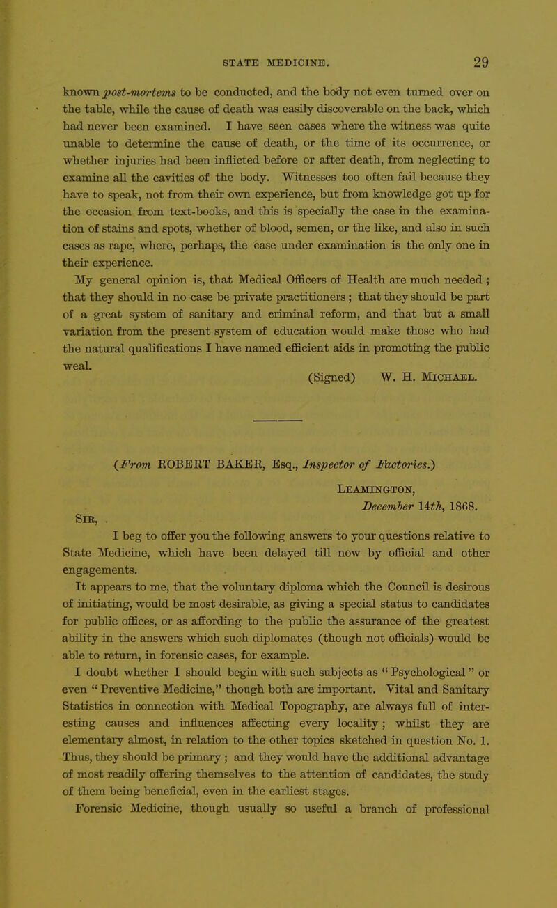 known post-ttm-tems to be conducted, and the body not even turned over on the table, wMle the cause of death was easily discoverable on the back, which had never been examined. I have seen cases where the witness was quite unable to determine the cause of death, or the time of its occurrence, or whether injuries had been inflicted before or after death, from neglecting to examine all the cavities of the body. Witnesses too often fail because they have to speak, not from their own experience, but from knowledge got up for the occasion from text-books, and this is specially the case in the examina- tion of staiiis and spots, whether of blood, semen, or the like, and also in such cases as rape, where, perhaps, the case under examination is the only one in their experience. My general opinion is, that Medical Officers of Health are much needed ; that they should in no case be private practitioners ; that they should be part of a great system of sanitary and eriminal reform, and that but a small variation from the present system of education would make those who had the natural qualifications I have named efficient aids in promoting the pubUc weaL (Signed) W. H. Michael. (Frovi EGBERT BAKEK, Esq., Inspector of Mctories.) Leamington, December Uth, 1868. Sib, . I beg to offer you the following answers to your questions relative to State Medicine, which have been delayed till now by official and other engagements. It appears to me, that the voluntary diploma which the CouncU is desirous of initiating, would be most desirable, as giving a special status to candidates for public offices, or as affording to the public the assurance of the gi'eatest ability in the answers which such diplomates (though not officials) would be able to return, in forensic cases, for example. I doubt whether I should begin with such subjects as Psychological or even Preventive Medicine, though both are important. Vital and Sanitary Statistics in connection with Medical Topography, are always full of inter- esting causes and influences affecting every locality; whilst they are elementary almost, in relation to the other topics sketched in question No, 1. Thus, they should be primary ; and they would have the additional advantage of most readily offering themselves to the attention of candidates, the study of them being beneficial, even in the earliest stages. Forensic Medicine, though usually so useful a branch of professional