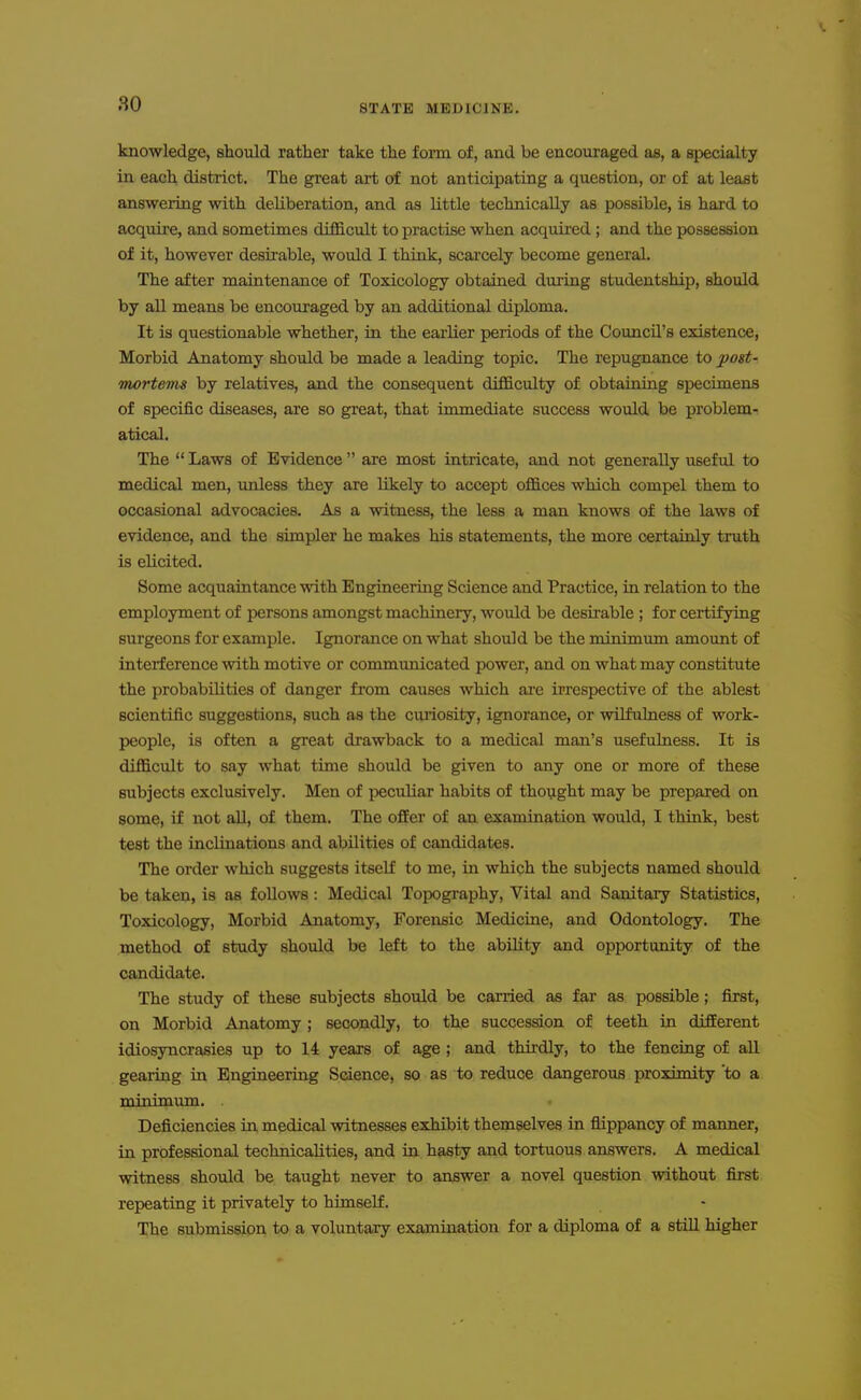 knowledge, should rather take the form of, and be encouraged as, a specialty in each district. The great art of not anticipating a question, or of at least answering with deliberation, and as little technically as possible, is hard to acquire, and sometimes difficult to practise when acquired ; and the possession of it, however desii-able, would I think, scarcely become general. The after maintenance of Toxicology obtained during studentship, should by all means be encouraged by an additional diploma. It is questionable whether, in the earlier periods of the Council's existence, Morbid Anatomy should be made a leading topic. The repugnance to post- mortevis by relatives, and the consequent difficulty of obtaining specimens of specific diseases, are so great, that immediate success would be problem- atical. The  Laws of Evidence  are most intricate, and not generally useful to medical men, unless they are likely to accept offices which compel them to occasional advocacies. As a witness, the less a man knows of the laws of evidence, and the simpler he makes his statements, the more certainly truth is elicited. Some acquaintance with Engineering Science and Practice, in relation to the employment of persons amongst machinery, would be desirable ; for certifying surgeons for example. Ignorance on what should be the minimimi amount of interference with motive or commimicated power, and on what may constitute the probabilities of danger from causes which are irrespective of the ablest scientific suggestions, such as the ciuiosity, ignorance, or wilfulness of work- people, is often a great drawback to a medical man's usefulness. It is difficult to say what time should be given to any one or more of these subjects exclusively. Men of peculiar habits of thoyght may be prepared on some, if not all, of them. The offer of an examination would, I think, best test the inclinations and abilities of candidates. The order which suggests itself to me, in which the subjects named should be taken, is as follows: Medical Topography, Vital and Sanitary Statistics, Toxicology, Morbid Anatomy, Forensic Medicine, and Odontology. The method of study should be left to the ability and opportunity of the candidate. The study of these subjects should be carried as far as possible; first, on Morbid Anatomy; secondly, to the succession of teeth in different idiosyncrasies up to 14 years of age ; and thirdly, to the fencing of all gearing in Engineering Science, so as to reduce dangerous proximity to a Tpirn'mnTn. . Deficiencies in medical witnesses exhibit themselves in flippancy of manner, in professional technicalities, and in hasty and tortuous answers. A medical witness should be taught never to answer a novel question without first repeating it privately to himself. The submission to a voluntary examination for a diploma of a still higher