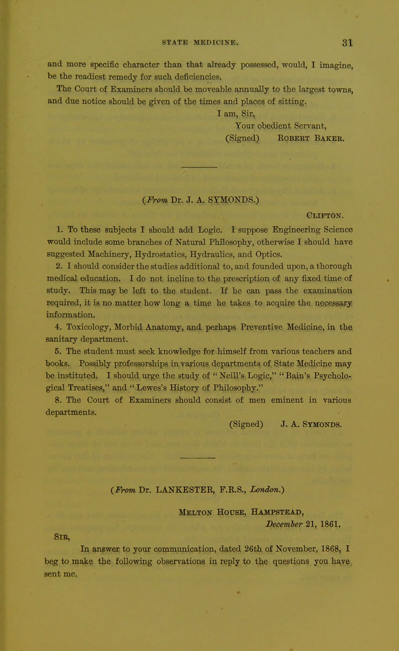 and more specific character than that akeady possessed, would, I imagine, be the readiest remedy for such deficiencies. The Court of Examiners should be moveable annually to the largest towns, and due notice should be given of the times and places of sitting. I am. Sir, Your obedient Servant, (Signed) Eobeet Bakee. (From Dr. J. A. SYMONDS.) Clifton. 1. To these subjects I should add Logic. I suppose Engineering Science would include some branches of Natural Philosophy, otherwise I should have suggested Machinery, Hydrostatics, Hydraulics, and Optics. 2. I should consider the studies additional to, and founded upon, a thorough medical education. I do not incline to the prescription of any fixed time of study. This may be left to the student. If he can pass the examination required, it is no matter how long a time he takes to acquire the necessary information. 4. Toxicology, Morbid Ana.tomy, and perhaps Preventive Medicine, in the sanitary department. 5. The student must seek knowledge for himself from various teachers and books. Possibly professorships in various departments of State Medicine may be instituted. I should urge the study of Neill's Logic, Bain's Psycholo- gical Treatises, and  Lewes's History of Philosophy. 8. The Court of Examiners should consist of men eminent in various departments. (Signed) J, A. SyMonds. (^From Dr. LANKESTER, F.R.S., London.) Melton House, Hampstead, December 21, 1861. Sib, Li answer to your communication, dated 26th of November, 1868, I beg to make the following observations in reply to the questions you have, sent me.