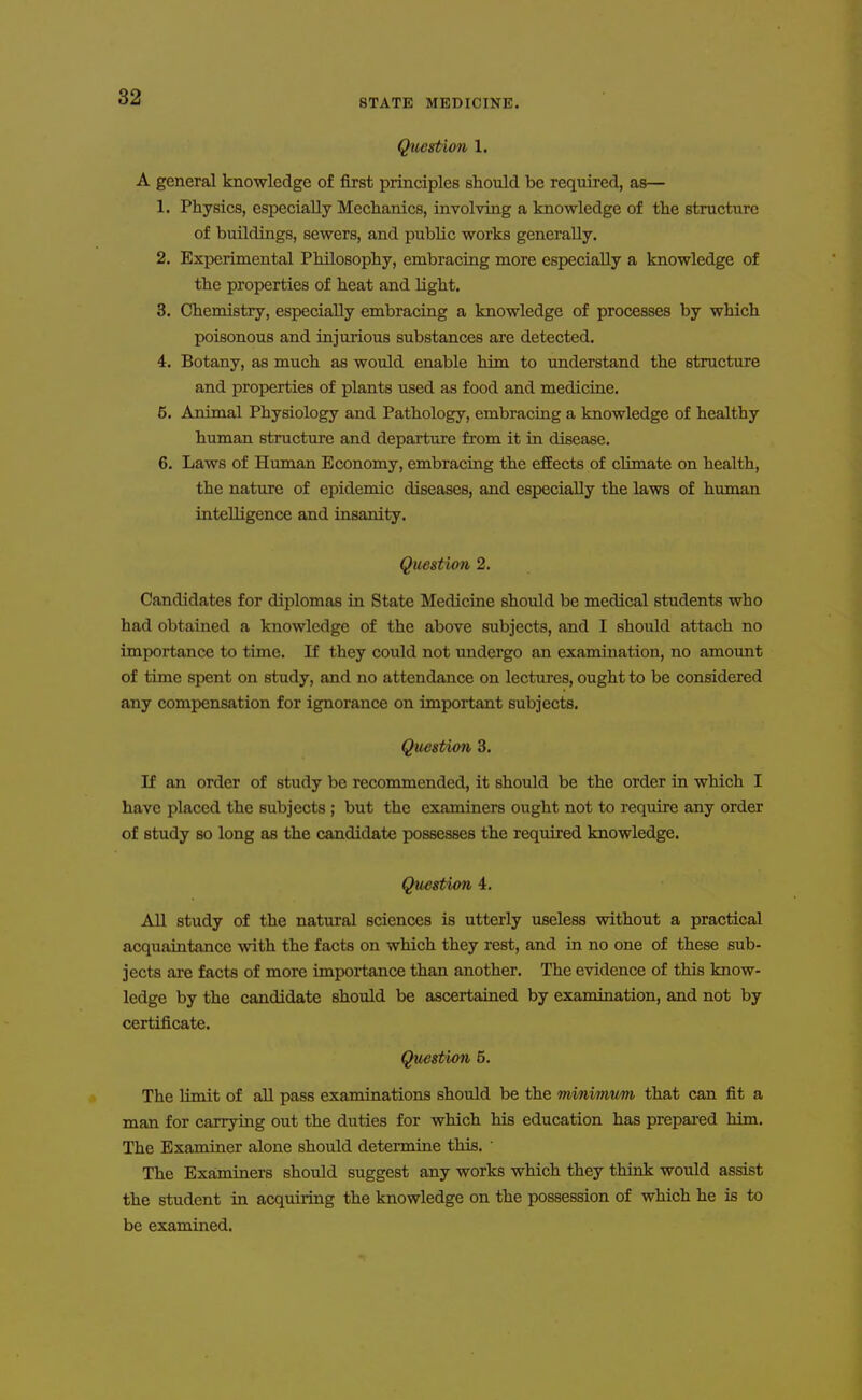 STATE MEDICINE. Question 1. A general knowledge of first principles should be required, as— 1. Physics, especially Mechanics, involving a knowledge of the structure of buildings, sewers, and public works generally. 2. Experimental Philosophy, embracing more especially a knowledge of the properties of heat and light. 3. Chemistry, especially embracing a knowledge of processes by which poisonous and injurious substances are detected. 4. Botany, as much as would enable him to understand the structure and properties of plants used as food and medicine. 6. Animal Physiology and Pathology, embracing a knowledge of healthy human structui'e and departure from it in disease. 6. Laws of Human Economy, embracing the efEects of climate on health, the nature of epidemic diseases, and especially the laws of human intelligence and insanity. Question 2. Candidates for diplomas in State Medicine should be medical students who had obtained a knowledge of the above subjects, and I should attach no importance to time. If they could not undergo an examination, no amovmt of time spent on study, and no attendance on lectures, ought to be considered any compensation for ignorance on important subjects. Question 3. If an order of study be recommended, it should be the order in which I have placed the subjects; but the examiners ought not to require any order of study so long as the candidate possesses the required knowledge. Question 4. All study of the natural sciences is utterly useless without a practical acquaintance with the facts on which they rest, and in no one of these sub- jects are facts of more importance than another. The evidence of this know- ledge by the candidate should be ascertained by examination, and not by certificate. Question 5. The limit of all pass examinations should be the minimum that can fit a man for carrying out the duties for which his education has prepai-ed him. The Examiner alone should determine this. ' The Examiners should suggest any works which they think would assist the student in acquiring the knowledge on the possession of which he is to be examined.