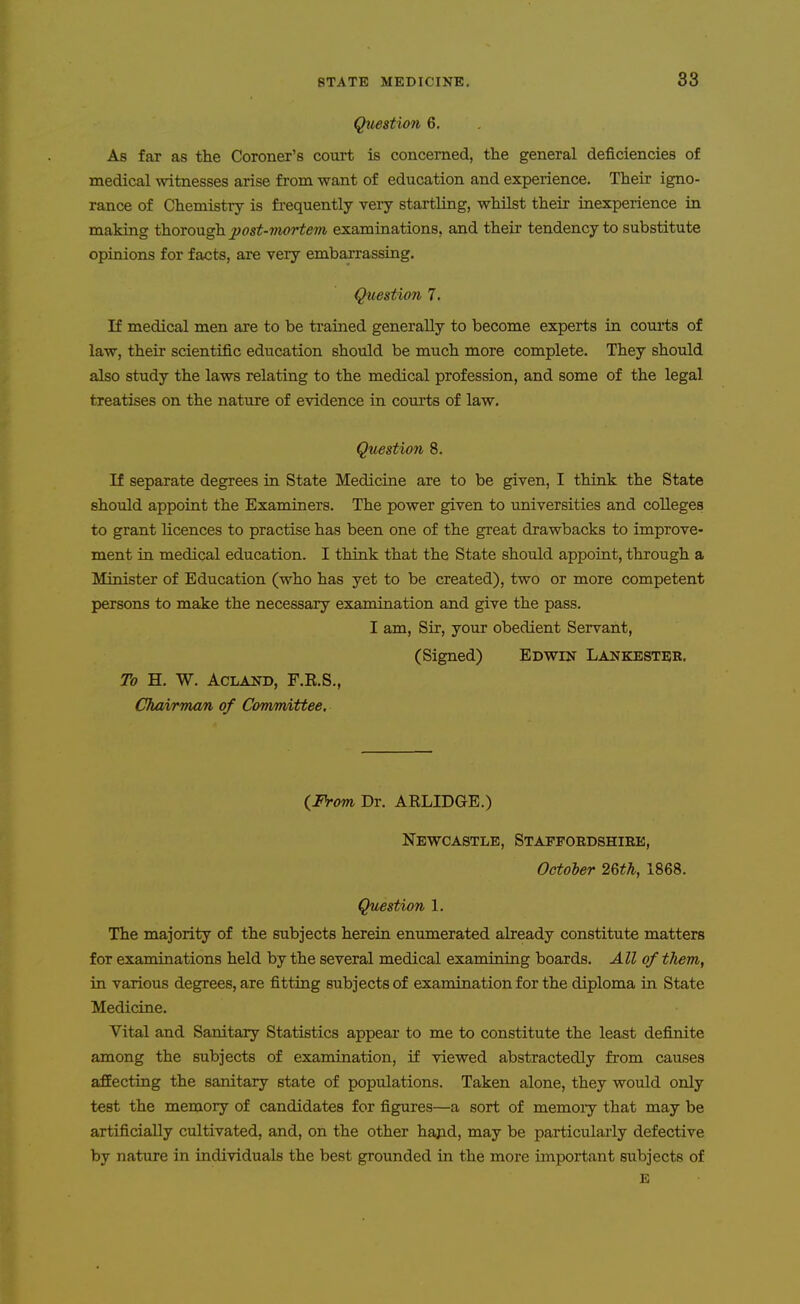 Question 6. As far as the Coroner's court is concerned, the general deficiencies of medical witnesses arise from want of education and experience. Their igno- rance of Chemistry is frequently very startling, whilst their inexperience in making thorough post-mortem, examinations, and their tendency to substitute opinions for facts, are very embarrassing. Question 7. If medical men are to be trained generally to become experts in coui'ts of law, their scientific education should be much more complete. They should also study the laws relating to the medical profession, and some of the legal treatises on the nature of evidence in courts of law. Question 8. If separate degrees in State Medicine are to be given, I think the State should appoint the Examiners. The power given to universities and colleges to grant licences to practise has been one of the great drawbacks to improve- ment in medical education. I think that the State should appoint, through a Minister of Education (who has yet to be created), two or more competent persons to make the necessary examination and give the pass. I am. Sir, your obedient Servant, (Signed) Edwin Lankester. To H. W. ACLAND, F.R.S., Chairman of Comm,ittee, {From Dr. ARLIDGE.) Newcastle, Staffordshire, October 2Qth, 1868. Question 1. The majority of the subjects herein enumerated already constitute matters for examinations held by the several medical examining boards. All of them, in various degrees, are fitting subjects of examination for the diploma in State Medicine. Vital and Sanitary Statistics appear to me to constitute the least definite among the subjects of examination, if viewed abstractedly from causes affecting the sanitary state of populations. Taken alone, they would only test the memory of candidates for figures—a sort of memory that may be artificially cultivated, and, on the other hajid, may be particularly defective by nature in individuals the best grounded in the more important subjects of E