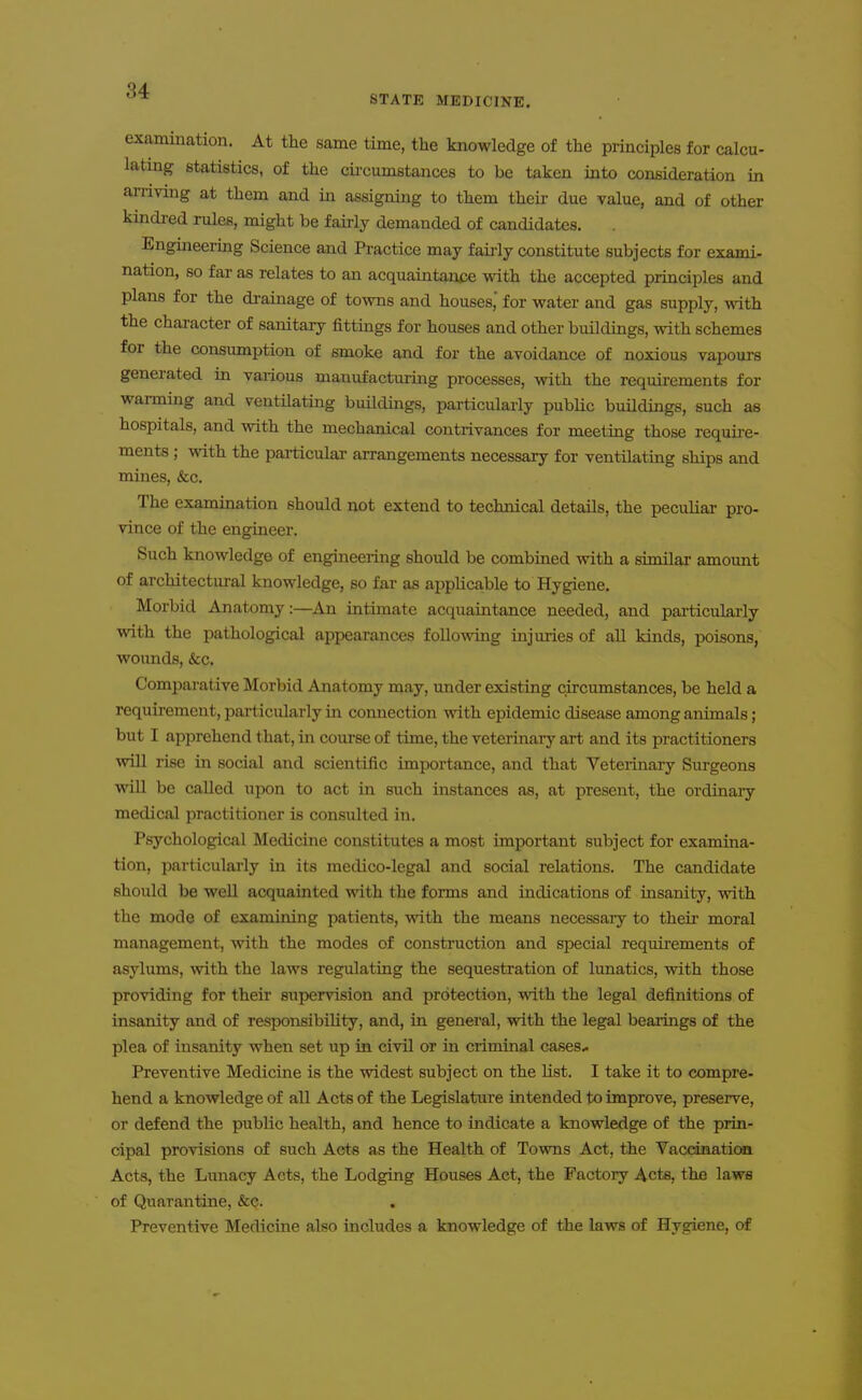 STATE MEDICINE. examination. At the same time, the knowledge of the principles for calcu- lating statistics, of the cii-cumstances to be taken into consideration in ai-riving at them and in assigning to them theii- due value, and of other kindred rules, might be fairly demanded of candidates. Engineering Science and Practice may faij-ly constitute subjects for exami- nation, so far as relates to an acquaintani>e with the accepted principles and plans for the drainage of towns and houses, for water and gas supply, with the character of sanitary fittings for houses and other buildings, with schemes for the consumption of smoke and for the avoidance of noxious vapours generated in various mauufactuiing processes, with the requirements for wanning and ventilating bmldings, particulaily public buildings, such as hospitals, and with the mechanical contrivances for meeting those require- ments ; with the paiticular arrangements necessary for ventilating ships and mines, &c. The examination should not extend to technical details, the peculiar pro- vince of the engineer. Such knowledge of engineeiing should be combined with a similar amount of architectm-al knowledge, so far as applicable to Hygiene. Morbid Anatomy:—An intimate acquaintance needed, and particularly with the pathological appearances followdng injuries of all kinds, poisons, woimds, (fee. Comparative Morbid Anatomy may, under existing circumstances, be held a requu-ement, particularly in connection with epidemic disease among animals; but I apprehend that, in course of time, the veterinaiy art and its practitioners win rise in social and scientific importance, and that Veterinary Surgeons will be called upon to act in such instances as, at present, the ordinary medical practitioner is consulted in. Psychological Medicine constitutes a most important subject for examina- tion, particularly in its medico-legal and social relations. The candidate should be well acquainted with the forms and indications of insanity, with the mode of examining patients, with the means necessaiy to their moral management, with the modes of construction and special requirements of asylums, with the laws regulating the sequestration of lunatics, with those providing for their supervision and protection, with the legal definitions of insanity and of responsibility, and, in general, with the legal beaiings of the plea of insanity when set up in civil or in ciiminal cases* Preventive Medicine is the widest subject on the list. I take it to compre- hend a knowledge of all Acts of the Legislature intended to improve, preserve, or defend the public health, and hence to indicate a knowledge of the prin- cipal provisions of such Acts as the Health of Towns Act, the Vaccination Acts, the Lunacy Acts, the Lodging Houses Act, the Factory Acts, the laws of Quarantine, &c. Preventive Medicine also includes a knowledge of the laws of Hygiene, o£