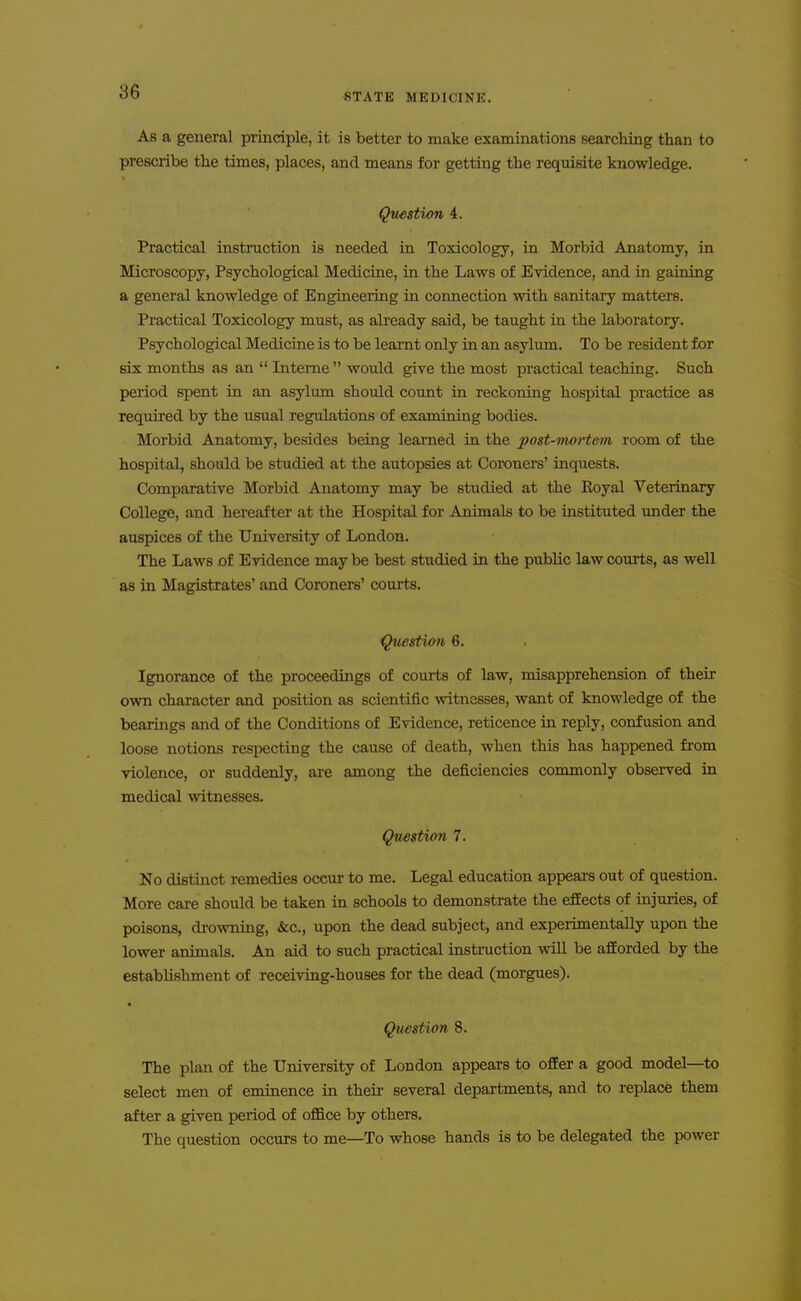 STATE MEDICINE. As a general principle, it is better to make examinations searching than to prescribe the times, places, and means for getting the requisite knowledge. Qmstion 4. Practical instruction is needed in Toxicology, in Morbid Anatomy, in Microscopy, Psychological Medicine, in the Laws of Evidence, and in gaining a general knowledge of Engineering in connection with sanitary matters. Practical Toxicology must, as already said, be taught in the laboratory. Psychological Medicine is to be learnt only in an asylum. To be resident for six months as an  Interne  would give the most practical teaching. Such period spent in an asylum should count in reckoning hospital practice as required by the usual regulations of examining bodies. Morbid Anatomy, besides being learned in the post-vwrtem room of the hospital, should be studied at the autopsies at Coroners' inquests. Comparative Morbid Anatomy may be studied at the Royal Veterinary College, and hereafter at the Hospital for Animals to be instituted under the auspices of the University of London. The Laws of Evidence maybe best studied in the public law courts, as well as in Magistrates' and Coroners' courts. Question 6. Ignorance of the proceedings of courts of law, misapprehension of their own character and position as scientific witnesses, want of knowledge of the bearings and of the Conditions of Evidence, reticence in reply, confusion and loose notions respecting the cause of death, when this has happened from violence, or suddenly, are among the deficiencies commonly observed in medical witnesses. Question 7. No distinct remedies occur to me. Legal education appears out of question. More care should be taken in schools to demonstrate the effects of injuries, of poisons, drowning, &c., upon the dead subject, and experimentally upon the lower animals. An aid to such practical instruction will be afforded by the establishment of receiving-houses for the dead (morgues). Question 8. The plan of the University of London appears to offer a good model—to select men of eminence in their several departments, and to replace them after a given period of office by others. The question occurs to me—To whose hands is to be delegated the power
