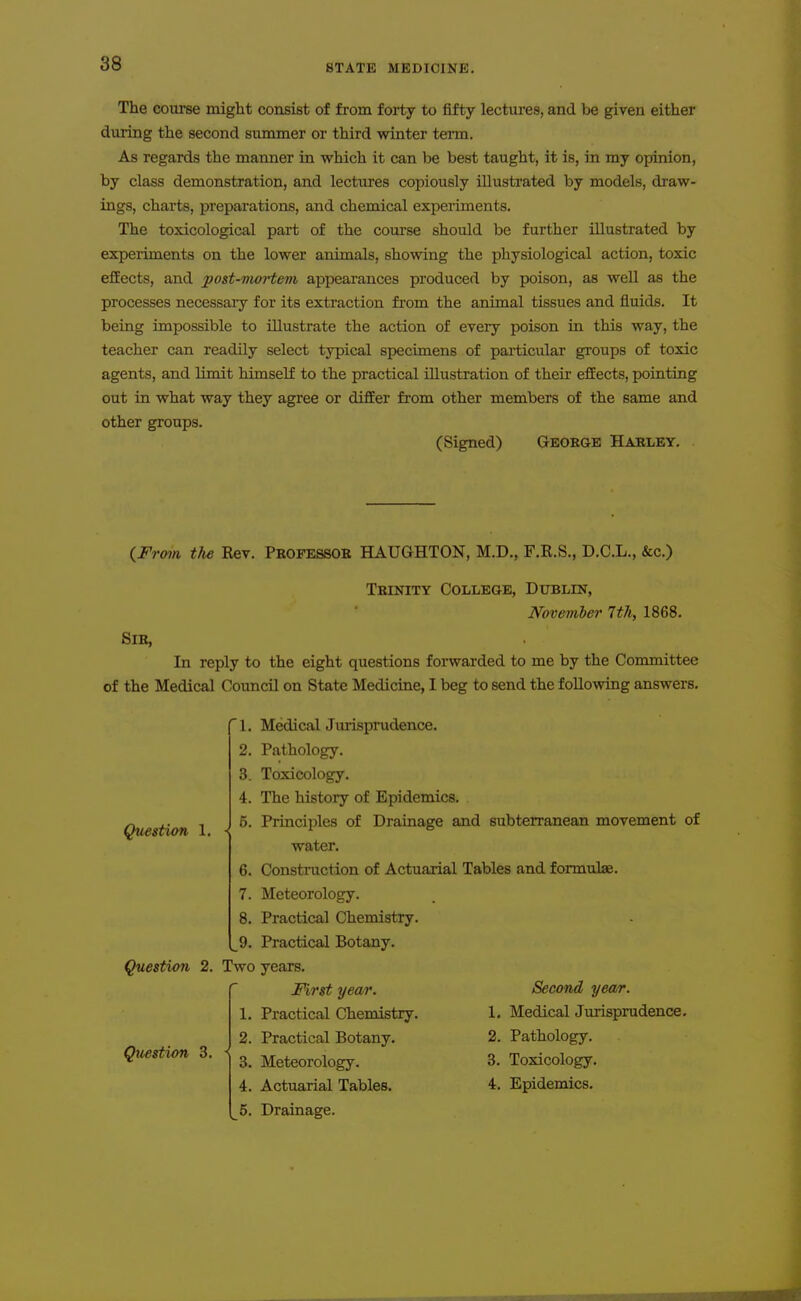 The course might consist of from forty to fifty lectures, and be given either during the second summer or third winter term. As regards the manner in which it can be best taught, it is, in my opinion, by class demonstration, and lectures copiously illustrated by models, draw- ings, charts, preparations, and chemical experiments. The toxicological part of the course should be further illustrated by experiments on the lower animals, showing the physiological action, toxic effects, and post-moi-tem appearances produced by poison, as well as the processes necessaiy for its extraction from the animal tissues and fluids. It being impossible to illustrate the action of every poison in this way, the teacher can readily select typical specimens of particular groups of toxic agents, and limit himself to the practical illustration of their effects, pointing out in what way they agree or difEer from other members of the same and other groups. (Signed) George Habley. (^From the Rev. Professoe HAUGHTON, M.D., F.R.S., D.C.L., &c.) Trinity College, Dublin, November 7th, 1868. Sir, In reply to the eight questions forwarded to me by the Committee of the Medical Council on State Medicine, I beg to send the following answers. 1. MedicalJurisprudence. 2. Pathology. 3. Toxicology. 4. The history of Epidemics. 5. Principles of Drainage and subterranean movement of water. 6. Construction of Actuarial Tables and formulae. 7. Meteorology. Question 1. 8. Practical Chemistry. _^9. Practical Botany. Question 2. Two years. First year. 1. Practical Chemistry. 2. Practical Botany. 3. Meteorology. 4. Actuarial Tables. 5. Drainage. Qtiestion 3. Second yea/r. 1. Medical Jurisprudence. 2. Pathology. 3. Toxicology. 4. Epidemics.