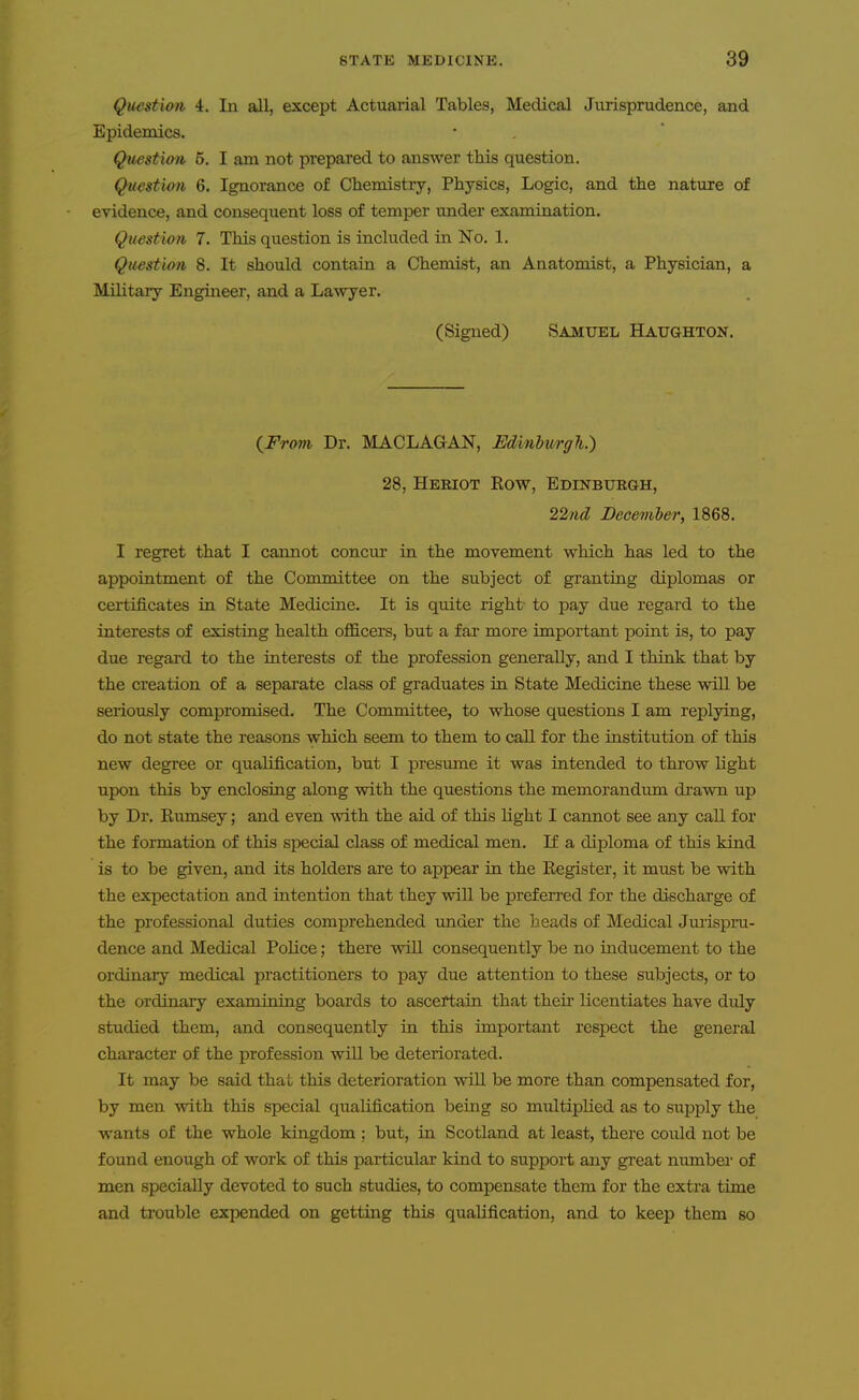 Question 4. In all, except Actuarial Tables, Medical Jurisprudence, and Epidemics. Question 5. I am not prepared to answer tliis question. Question 6. Ignorance of Chemistry, Physics, Logic, and the nature of evidence, and consequent loss of temper under examination. Question 7. This question is included in No. 1. Question 8. It should contain a Chemist, an Anatomist, a Physician, a Military Engineer, and a Lawyer. (Signed) Samuel Haughton. {From Dr. MACLAGAN, EdinhmgTi.) 28, Hebiot Eow, Edinburgh, 22nd Decemler, 1868. I regret that I cannot concur in the movement which has led to the appointment of the Committee on the su.bject of granting diplomas or certificates in State Medicine. It is quite right to pay due regard to the interests of existing health officers, but a far more important point is, to pay due regard to the interests of the profession generally, and I think that by the creation of a separate class of graduates in State Medicine these will be seriously compromised. The Committee, to whose questions I am replying, do not state the reasons which seem to them to call for the institution of this new degree or qualification, but I presume it was intended to thi-ow Hght upon this by enclosing along with the questions the memorandum drawn up by Dr. Rumsey; and even with the aid of this light I carmot see any call for the formation of this special class of medical men. If a diploma of this kind is to be given, and its holders are to appear in the Eegister, it must be with the expectation and intention that they will be preferred for the di-scharge of the professional duties comprehended under the heads of Medical Jmispru- dence and Medical Police; there will consequently be no inducement to the ordinary medical practitioners to pay due attention to these subjects, or to the ordinary examining boards to ascertain that their licentiates have duly studied them, and consequently in this important respect the general character of the profession will be deteriorated. It may be said that this deterioration will be more than compensated for, by men with this special qualification being so multiplied as to supply the wants of the whole kingdom ; but, in Scotland at least, there could not be found enough of work of this particular kind to support any great number of men specially devoted to such studies, to compensate them for the extra time and trouble expended on getting this qualification, and to keep them so