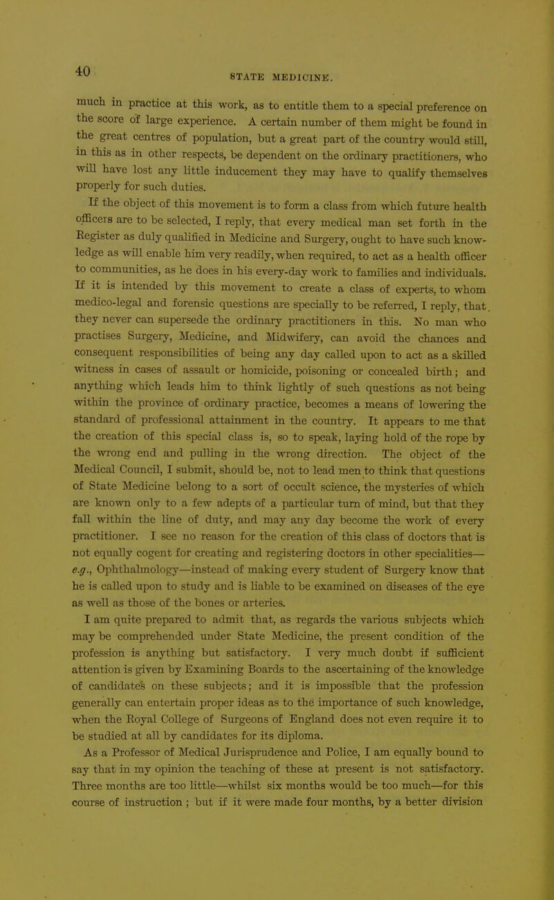 STATE MEDICINE. on in much in practice at this work, as to entitle them to a special preference the score of large experience. A certain number of them might be found the great centres of population, but a great part of the country would still, in this as in other respects, be dependent on the ordinary practitioners, who wiU have lost any little inducement they may have to qualify themselves properly for such duties. If the object of this movement is to form a class fi'om which future health officers are to be selected, I reply, that every medical man set forth in the Register as duly qualified in Medicine and Surgery, ought to have such know- ledge as will enable him very readily, when required, to act as a health officer to communities, as he does in his every-day work to families and individuals. If it is intended by this movement to create a class of experts, to whom medico-legal and forensic questions are specially to be referred, I reply, that they never can supersede the ordinary practitioners in this. No man who practises Surgery, Medicine, and Midwifery, can avoid the chances and consequent responsibilities of being any day called upon to act as a skilled witness in cases of assault or homicide, poisoning or concealed bii'th; and anything which leads him to think lightly of such questions as not being within the province of ordinary practice, becomes a means of lowering the standard of professional attainment in the country. It appears to me that the creation of this special class is, so to speak, laying hold of the rope by the wrong end and pulling in the wrong direction. The object of the Medical Council, I submit, should be, not to lead men to think that questions of State Medicine belong to a sort of occult science, the mysteries of which are known only to a few adepts of a particular turn of mind, but that they fall within the line of duty, and may any day become the work of every practitioner. I see no reason for the creation of this class of doctors that is not equally cogent for creating and registeiing doctors in other specialities— e.g.^ Ophthalmology—instead of making every student of Sm-gery know that he is called upon to study and is liable to be examined on diseases of the eye as well as those of the bones or arteries. I am quite prepared to admit that, as regards the various subjects which may be comprehended under State Medicine, the present condition of the profession is anything but satisfactory. I very much doubt if sufficient attention is given by Examining Boards to the ascertaining of the knowledge of candidates on these subjects; and it is impossible that the profession generally can entertain proper ideas as to the importance of such knowledge, when the Royal College of Surgeons of England does not even require it to be studied at all by candidates for its diploma. As a Professor of Medical Jurisprudence and Police, I am equally bound to say that in my opinion the teaching of these at present is not satisfactory. Three months are too little—^whilst six months would be too much—for this course of instruction ; but if it were made four months, by a better division