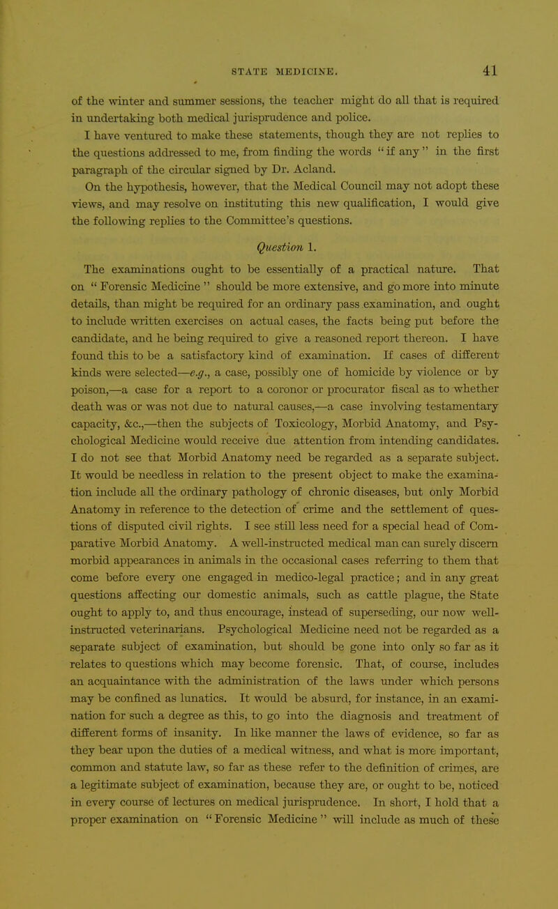 of the winter and summer sessions, the teacher might do all that is required in undertaking both medical jui-ispradence and police. I have ventured to make these statements, though they are not replies to the questions addi-essed to me, from finding the words  i£ any  in the first paragraph of the circular signed by Dr. Acland. On the hypothesis, however, that the Medical Council may not adopt these views, and may resolve on instituting this new qualification, I would give the following replies to the Committee's questions. Questimi 1. The examinations ought to be essentially of a practical nature. That on  Forensic Medicine  should be more extensive, and go more into minute details, than might be required for an ordinary pass examination, and ought to include written exercises on actual cases, the facts being put before the candidate, and he being requii-ed to give a reasoned report thereon. I have foimd this to be a satisfactoiy kind of examination. If cases of different kinds were selected—e.g., a case, possibly one of homicide by violence or by poison,—a case for a report to a coronor or procurator fiscal as to whether death was or was not due to natural causes,—a case involving testamentary capacity, «fcc.,—then the subjects of Toxicology, Morbid Anatomy, and Psy- chological Medicine would receive due attention fi-om intending candidates. I do not see that Morbid Anatomy need be regarded as a separate subject. It would be needless in relation to the present object to make the examina- tion include aU the ordinary pathology of chronic diseases, but only Morbid Anatomy in reference to the detection of crime and the settlement of ques- tions of disputed civil rights. I see still less need for a special head of Com- parative Morbid Anatomy. A well-instructed medical man can surely discern morbid appearances in animals in the occasional cases referring to them that come before every one engaged in medico-legal practice; and in any great questions affecting our domestic animals, such as cattle plague, the State ought to apply to, and thus encourage, instead of superseding, our now well- instructed veteiinarians. Psychological Medicine need not be regarded as a separate subject of examination, but should be gone into only so far as it relates to questions which may become forensic. That, of course, includes an acquaintance with the administration of the laws under which persons may be confined as lunatics. It would be absurd, for instance, in an exami- nation for such a degree as this, to go into the diagnosis and treatment of different forms of insanity. In Uke manner the laws of evidence, so far as they bear upon the duties of a medical witness, and what is more important, common and statute law, so far as these refer to the definition of crinaes, are a legitimate subject of examination, because they are, or ought to be, noticed in every course of lectures on medical juiisprudence. In short, I hold that a proper examination on  Forensic Medicine  wiU include as much of these