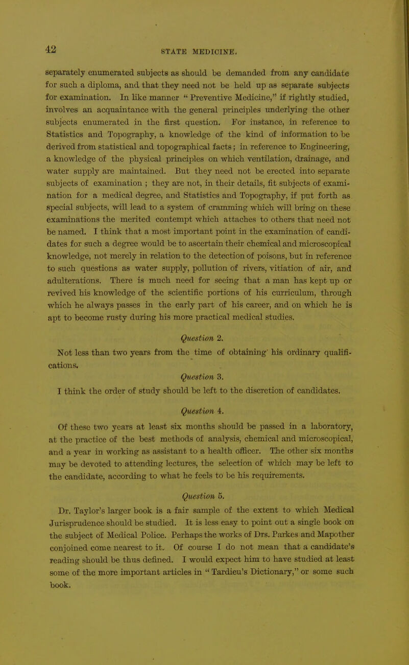 separately enumerated subjects as should be demanded from any candidate for such a diploma, and that they need not be held up as separate subjects for examination. In like manner  Preventive Medicine, if rightly studied, involves an acquaintance with the general piinciples underlying the other subjects enimierated in the first question. For instance, in reference to Statistics and Topogi-aphy, a knowledge of the kiud of information to be derived from statistical and topographical facts; in reference to Engineeiing, a knowledge of the physical principles on which ventilation, drainage, and water supply are maintained. But they need not be erected into separate subjects of examination ; they ai'e not, in their details, fit subjects of exami- nation for a medical degree, and Statistics and Topography, if put forth as special subjects, vsoU lead to a system of cramming which will bring on these examinations the merited contempt which attaches to others that need not be named. I think that a most important point in the examination of candi- dates for such a degree would be to ascertain their chemical and microscopical knowledge, not merely in relation to the detection of poisons, but in reference to such questions as water supply, pollution of rivers, vitiation of air, and adulterations. There is much need for seeing that a man has kept up or revived his knowledge of the scientific portions of his curriculum, through which he always passes in the early part of his career, and on which he is apt to become rusty duiing his more practical medical studies. Question 2. Not less than two years from the time of obtaining his ordinary qualifi- cations, Qtwstion 3. I think the order of study should be left to the discretion of candidates. Question 4. Of these two years at least six months should be passed in a laboratory, at the practice of the best methods of analysis, chemical and microscopical, and a year in working as assistant to a health officer. The other six months may be devoted to attending lectures, the selection of which may be left to the candidate, according to what he feels to be his requirements. Question 5. Dr. Taylor's larger book is a fair sample of the extent to which Medical Jurisprudence should be studied. It is less easy to point out a single book on the subject of Medical Police. Perhaps the works of Drs. Parkes and Mapother conjoined come nearest to it. Of course I do not mean that a candidate's readmg should be thus defined. I would expect him to have studied at least some of the more important ai-ticles in  Tardieu's Dictionaiy, or some such book.
