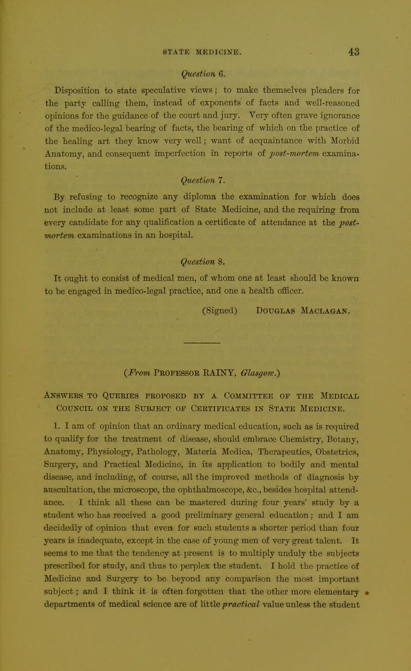 Question 6. Disposition to state speculative views; to make themselves pleaders for the party calling them, instead of exponents of facts and well-reasoned opinions for the guidance of the court and jury. Very often grave ignorance of the medico-legal bearing of facts, the bearing of which on the practice of the healing art they know very well; want of acquaintance with Morbid Anatomy, and consequent imperfection in reports of post-mortem examina- tions. Question 7. By refusing to recognize any diploma the examination for which does not include at least some part of State Medicine, and the requiring from every candidate for any qualification a certificate of attendance at the 2^ost- irm'tem examinations in an hospital. Question 8, It ought to consist of medical men, of whom one at least should be known to be engaged in medico-legal practice, and one a health officer. (Signed) Douglas Maclagan. (M-om Professor RAINT, Glasgow.) Answers to Queries proposed by a Committee of the Medical Council on the Subject of Certificates in State Medicine, 1. I am of opinion that an ordinary medical education, such as is required to qualify for the treatment of disease, should embrace Chemistry, Botany, Anatomy, Physiology, Pathology, Materia Medica, Therapeutics, Obstetrics, Surgery, and Practical Medicine, in its application to bodily and mental disease, and including, of course, all the improved methods of diagnosis by auscultation, the microscope, the ophthalmoscope, &c., besides hospital attend- ance. I think all these can be mastered during four years' study by a student who has received a good preliminary general education; and I am decidedly of opinion that even for such students a shorter period than four years is inadequate, except in the case of young men of very great talent. It seems to me that the tendency at present is to multiply unduly the subjects prescribed for study, and thus to perplex the student. I hold the practice of Medicine and Surgery to be beyond any comparison the most important subject; and I think it is often forgotten that the other more elementary • departments of medical science are of little practical value unless the student