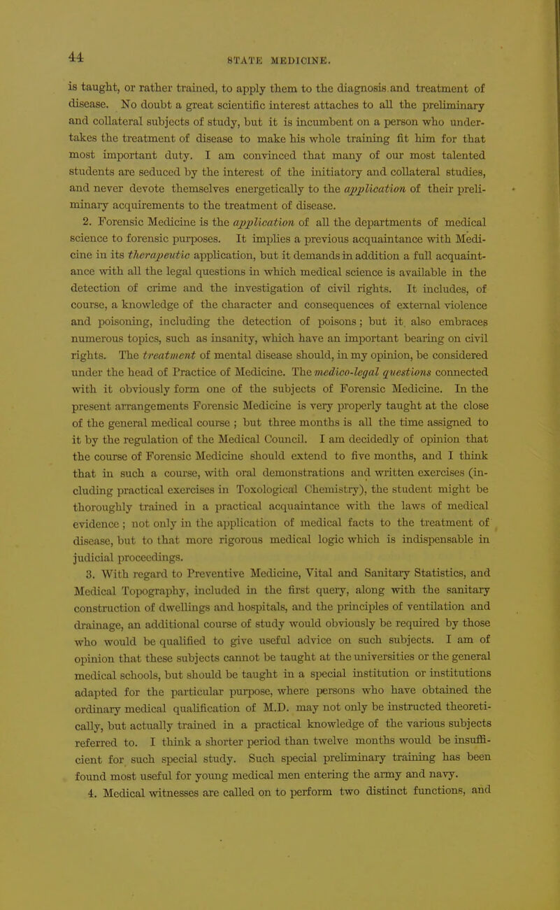 BTATE MEDICINE. is taught, or rather trained, to apply them to the diagnosis, and treatment of disease. No doubt a great scientific interest attaches to all the preliminary and collateral subjects of study, but it is incumbent on a person who under- takes the treatment of disease to make his whole training fit him for that most important duty. I am convinced that many of our most talented students ai-e seduced by the interest of the initiatory and collateral studies, and never devote themselves energetically to the application of their preli- minary acquirements to the treatment of disease. 2. Forensic Medicine is the application of all the departments of medical science to forensic purposes. It implies a previous acquaintance with Medi- cine in its therapeutic application, but it demands in addition a full acquaint- ance with all the legal questions in which medical science is available in the detection of crime and the investigation of civil rights. It includes, of course, a knowledge of the character and consequences of external violence and poisoning, including the detection of poisons; but it. also embraces numerous topics, such as insanity, which have an important beaiing on civil rights. The treatment of mental disease should, in my opuiion, be considered under the head of Practice of Medicine. The 'medico-legal questions connected with it obviously form one of the subjects of Forensic Medicine. In the present arrangements Forensic Medicine is very properly taught at the close of the general medical coui-se ; but three months is aU the time assigned to it by the regulation of the Medical Council. I am decidedly of opinion that the course of Forensic Medicine should extend to five months, and I think that in such a course, wth oral demonstrations and written exercises (in- cluding practical exercises in Toxological Chemistry), the student might be thoroughly trained in a practical acquaintance with the laws of medical evidence; not only in the application of medical facts to the treatment of disease, but to that more rigorous medical logic which is indispensable in judicial proceedings. 3. With regard to Preventive Medicine, Vital and Sanitary Statistics, and Medical Topography, included in the fij-st query, along with the sanitary construction of dwellings and hospitals, and the principles of ventilation and drainage, an additional course of study would obviously be requii-ed by those who would be qualified to give useful advice on such subjects. I am of opinion that these subjects cannot be taught at the universities or the general medical schools, but should be taught in a si^ecial institution or institutions adapted for the particular purpose, where persons who have obtained the ordinary medical qualification of M.D. may not only be instructed theoreti- cally, but actually trained in a practical knowledge of the various subjects referred to. I think a shorter period than twelve months would be insuffi- cient for such special study. Such special preliminaiy training has been found most useful for young medical men entering the army and navy. 4. Medical witnesses are called on to perform two distinct functions, and