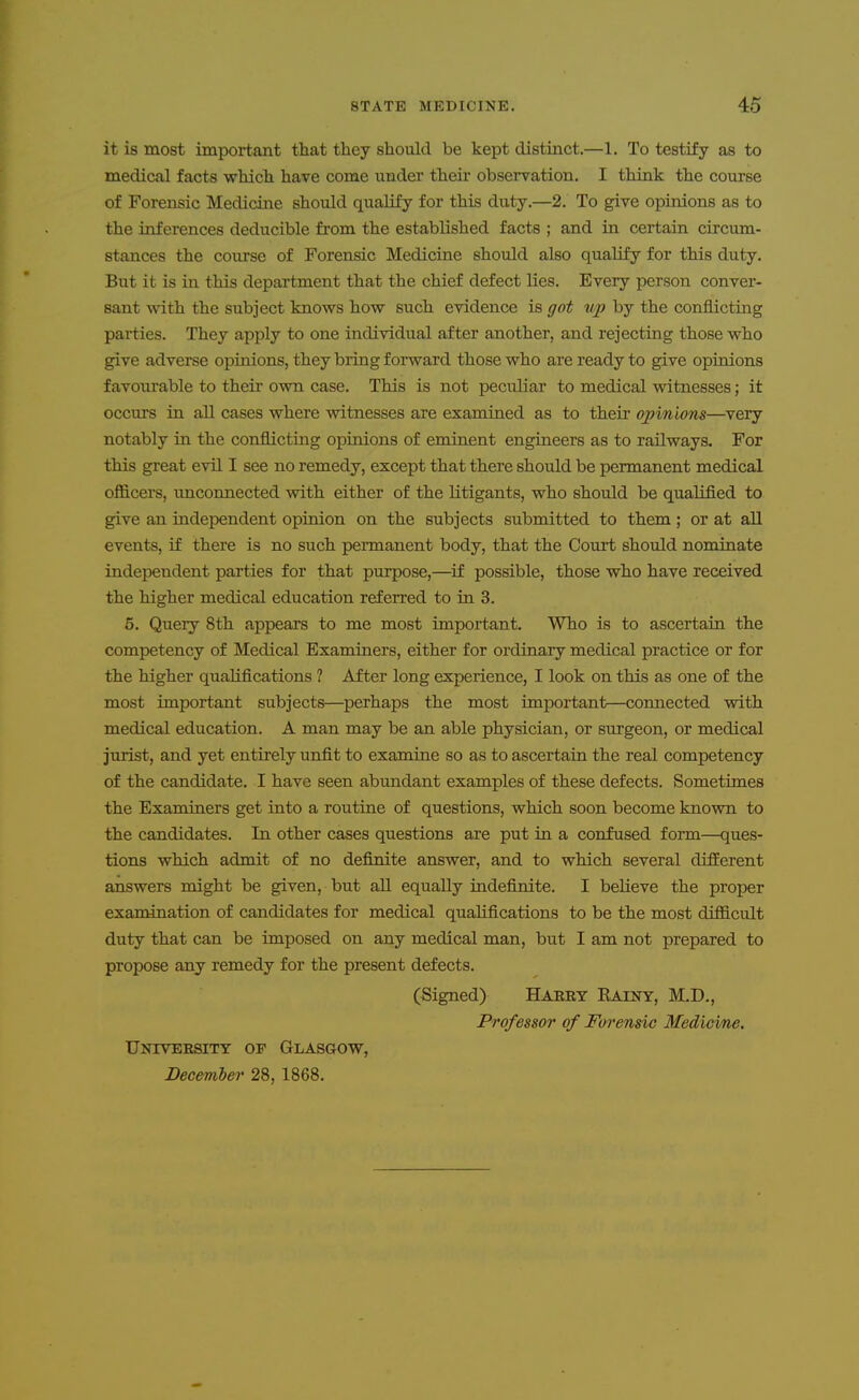 it is most important that they should be kept distinct.—1. To testify as to medical facts which have come under theu' observation. I think the course of Forensic Medidne should quaHfy for this duty.—2. To give opinions as to the inferences deducible from the established facts ; and in certain circum- stances the course of Forensic Medicine should also qualify for this duty. But it is in this department that the chief defect lies. Every person conver- sant with the subject knows how such evidence is got vp by the conflicting parties. They apply to one individual after another, and rejecting those who give adverse opinions, they bring forward those who are ready to give opinions favourable to their own case. This is not peculiar to medical witnesses; it occurs in all cases where witnesses are examined as to their opinions—very notably in the conflicting opinions of eminent engineers as to railways. For this great evil I see no remedy, except that there should be permanent medical officers, unconnected with either of the litigants, who should be qualified to give an independent opinion on the subjects submitted to them; or at all events, if there is no such pennanent body, that the Court should nominate independent parties for that purpose,—if possible, those who have received the higher medical education referred to in 3. 5. Query 8th appears to me most important. Who is to ascertain the competency of Medical Examiners, either for ordinary medical practice or for the higher qualLfications ? After long experience, I look on this as one of the most important subjects—perhaps the most important—connected with medical education. A man may be an able physician, or surgeon, or medical jurist, and yet entirely unfit to examine so as to ascertain the real competency of the candidate. I have seen abundant examples of these defects. Sometimes the Examiners get into a routine of questions, which soon become known to the candidates. In other cases questions are put in a confused form—ques- tions which admit of no definite answer, and to which several different answers might be given, but aU equally indefinite. I believe the proper examination of candidates for medical qualifications to be the most difficult duty that can be imposed on any medical man, but I am not prepared to propose any remedy for the present defects. (Signed) Haret Rainy, M.D., Professor of Forensic Medicine. University of Glasgow, Decemler 28, 1868.