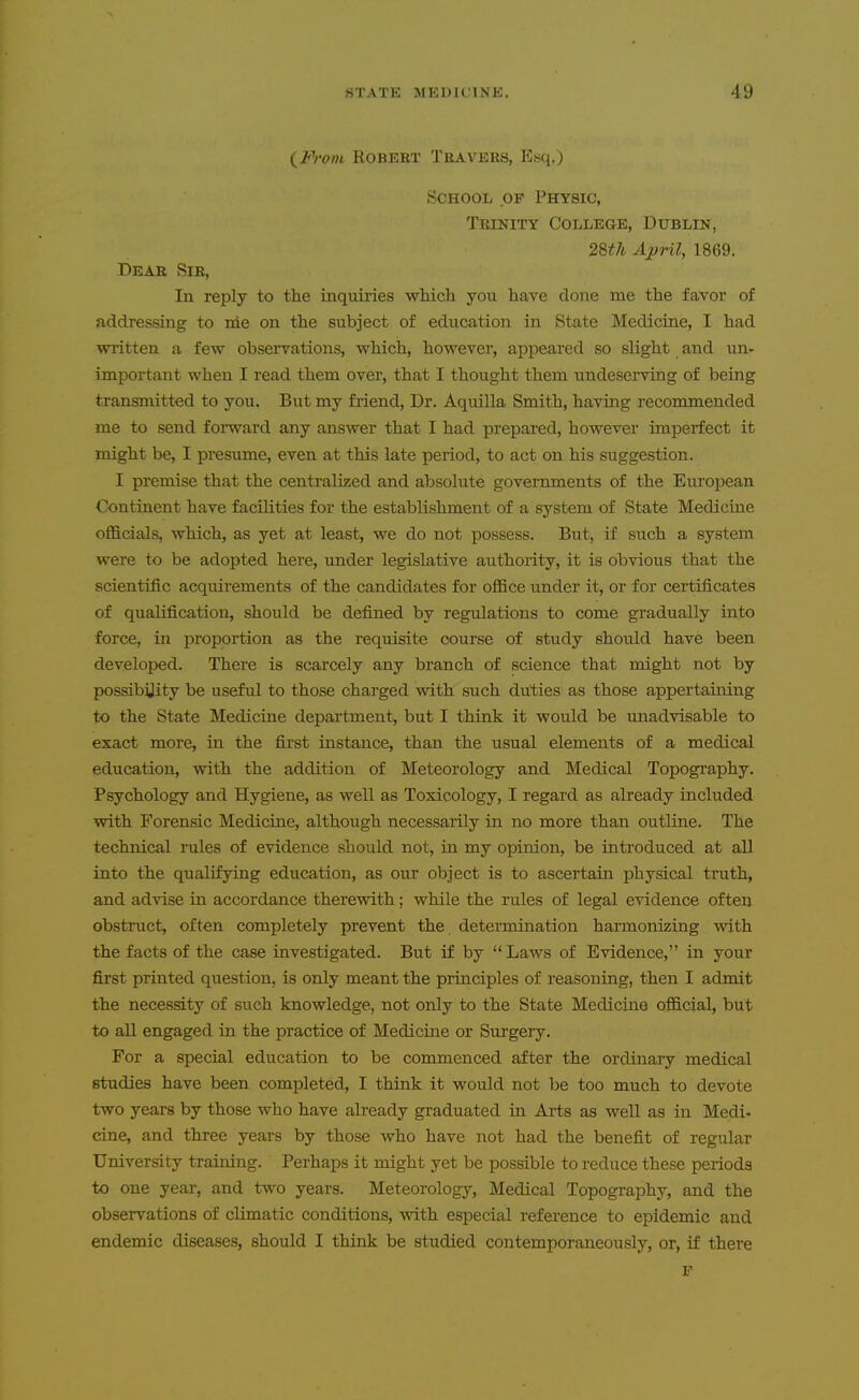 {^Froin KOBERT Traveks, JO«q,) School of Physic, Trinity College, Dublin, 2%th April, 1869. Dear Sir, In reply to the inquiries which you have done me the favor of addressing to nie on the subject of education in State Medicine, I had written a few obseiTations, which, however, appeared so slight and un- important when I read them over, that I thought them undeserving of being transmitted to you. But my fi-iend. Dr. Aquilla Smith, having recommended me to send forward any answer that I had prepared, however imperfect it might be, I presume, even at this late period, to act on his suggestion. I premise that the centralized and absolute governments of the European Continent have facilities for the establishment of a system of State Medicine officials, which, as yet at least, we do not possess. But, if such a system were to be adopted here, under legislative authority, it is obvious that the scientific acquirements of the candidates for office under it, or for certificates of qualification, should be defined by regulations to come gradually into force, in proportion as the requisite course of study should have been developed. There is scarcely any branch of science that might not by possibijity be useful to those charged with such duties as those appertaining to the State Medicine department, but I think it would be unadvisable to exact more, in the first instance, than the usual elements of a medical education, with the addition of Meteorology and Medical Topography. Psychology and Hygiene, as well as Toxicology, I regard as already included with Forensic Medicine, although necessarily in no more than outline. The technical rules of evidence should not, in my opinion, be introduced at all into the qualifying education, as our object is to ascertain physical truth, and advise in accordance therewith; while the rules of legal evidence often obstruct, often completely prevent the determination harmonizing mth the facts of the case investigated. But if by Laws of Evidence, in your first printed question, is only meant the principles of reasoning, then I admit the necessity of such knowledge, not only to the State Medicine official, but to all engaged in the practice of Medicine or Surgery. For a special education to be commenced after the ordinaiy medical studies have been completed, I think it would not be too much to devote two years by those who have already graduated in Arts as well as in Medi- cine, and three years by those who have not had the benefit of regular University training. Perhaps it might yet be possible to reduce these periods to one year, and two years. Meteorology, Medical Topography, and the observations of climatic conditions, with especial reference to epidemic and endemic diseases, should I think be studied contemporaneously, or, if there F