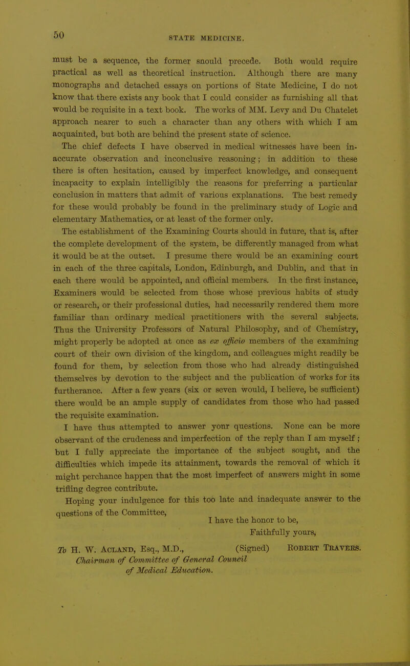 STATE MEDICINE. must be a sequence, the former snould precede. Both would require practical as well as theoretical instruction. Although there are many monographs and detached essays on portions of State Medicine, I do not know that there exists any book that I could consider as furnishing all that would be requisite in a text book. The works of MM. Levy and Du Chatelet approach nearer to such a character than any others with which I am acquainted, but both are behind the present state of science. The chief defects I have observed in medical witnesses have been in- accurate observation and inconclusive reasoning; in addition to these there is often hesitation, caused by imperfect knowledge, and consequent incapacity to explain intelligibly the reasons for prefeiTing a particular conclusion in matters that admit of various explanations. The best remedy for these would probably be found in the preliminary study of Logic and elementary Mathematics, or at least of the former only. The establishment of the Examining Courts should in future, that is, after the complete development of the system, be differently managed from what it would be at the outset. I presume there would be an examining court in each of the three capitals, London, Edinburgh, and Dublin, and that in each there would be appointed, and official members. In the first instance, Examiners would be selected from those whose previous habits of study or research, or their professional duties, had necessarily rendered them more familiar than ordinary medical practitioners with the several subjects. Thus the University Professors of Natural Philosophy, and of Chemistry, might properly be adopted at once as ex officio members of the examining court of their own division of the kingdom, and colleagues might readily be found for them, by selection from those who had already distinguished themselves by devotion to the- subject and the publication of works for its furtherance. After a few years (six or seven would, I believe, be sufficient) there would be an ample supply of candidates from those who had passed the requisite examination. I have thus attempted to answer yonr questions. None can be more observant of the crudeness and imperfection of the reply than I am myself ; but I fully appreciate the importance of the subject sought, and the difficulties which impede its attainment, towards the removal of which it might perchance happen that the most imperfect of answers might in some trifling degree contribute. Hoping your indulgence for this too late and inadequate answer to the questions of the Committee, I have the honor to be. Faithfully yours, 7b H. W. ACLAND, Esq., M.D., (Signed) Robert Travees. Chairman of Committee of General Council of Medical Education.