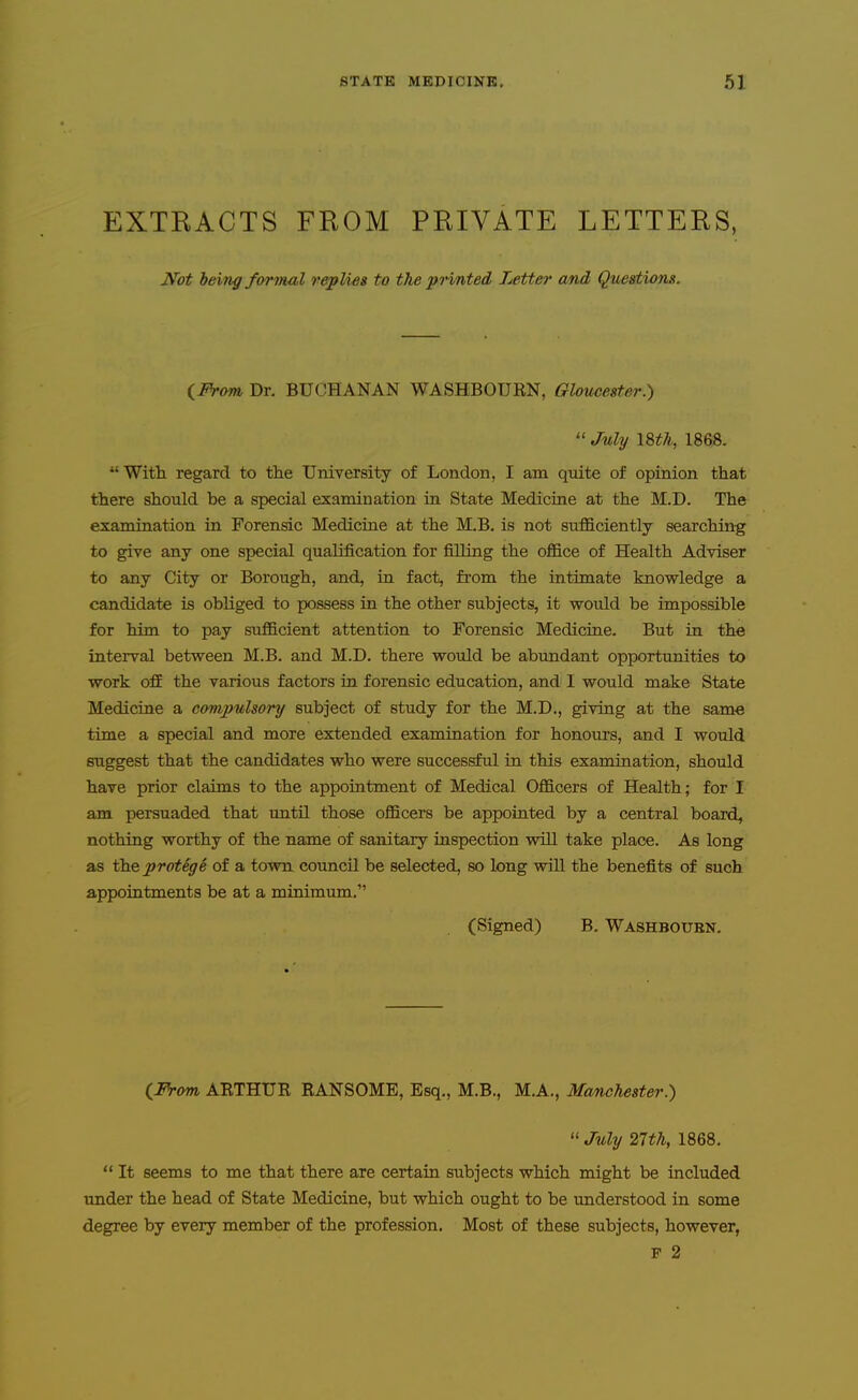 EXTRACTS FROM PRIVATE LETTERS, Not being forinal replies to the prmted Letter cmd Questions. iFrom, Dr. BUCHANAN WASHBOURN, Gloucester.)  July I8th, 1868. With regard to the UniTersity of London, I am qmte of opinion that there should be a special examination in State Medicine at the M.D. The examination in Forensic Medicine at the M.B. is not sufficiently searching to give any one special qualification for filling the office of Health Adviser to any City or Borough, and, in fact, from the intimate knowledge a candidate is obliged to possess in the other subjects, it would be impossible for him to pay sufficient attention to Forensic Medicine. But in the interval between M.B. and M.D. there would be abundant opportunities to work ofi the various factors in forensic education, and I would make State Medicine a compulsory subject of study for the M.D., giving at the same time a special and more extended examination for honours, and I would suggest that the candidates who were successful in this examination, should have prior claims to the appointment of Medical Officers of Health; for I am persuaded that until those officers be appointed by a central boards nothing worthy of the name of sanitary inspection will take place. As long as the protege of a town council be selected, so long will the benefits of such appointments be at a minimum, (Signed) B. Washbotjen. (^From ARTHUR RANSOME, Esq., M.B., M.A., Manchester.)  July 27th, 1868.  It seems to me that there are certain subjects which might be included under the head of State Medicine, but which ought to be imderstood in some degree by every member of the profession. Most of these subjects, however, P 2