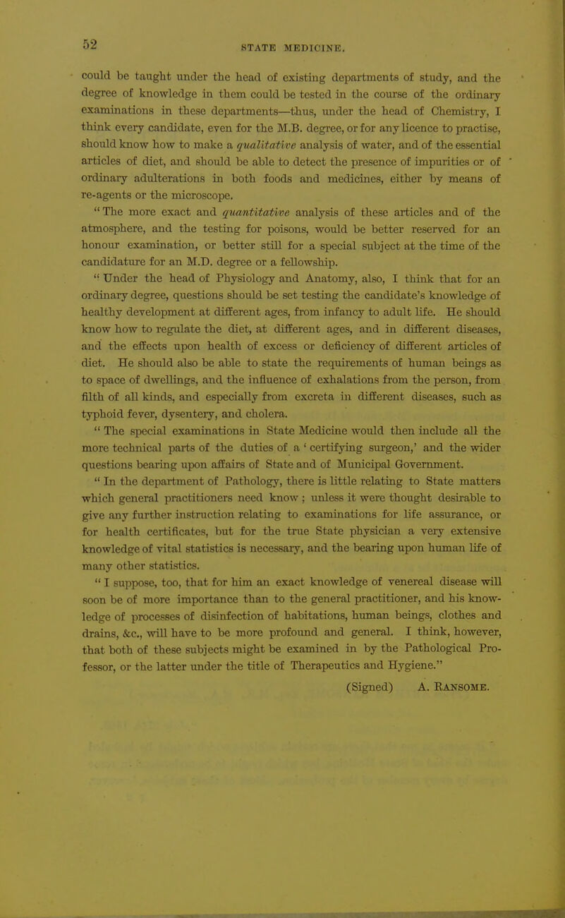 could be taught under the head of existing departments of study, and the degree of knowledge in them could be tested in the course of the ordinary examinations in these departments—thus, under the head of Chemistry, I think every candidate, even for the M.B. degree, or for any licence to practise, should know how to make a qualitative analysis of water, and of the essential articles of diet, and should be able to detect the presence of impurities or of ordinary adulterations in both foods and medicines, either by means of re-agents or the microscope. The more exact and quantitative analysis of these articles and of the atmosphere, and the testing for poisons, would be better reserved for an honour examination, or better still for a special subject at the time of the candidature for an M.D. degree or a fellowship.  Under the head of Physiology and Anatomy, also, I think that for an ordinary degree, questions should be set testing the candidate's knowledge of healthy development at different ages, from infancy to adult life. He should know how to regulate the diet, at different ages, and in different diseases, and the effects upon health of excess or deficiency of different articles of diet. He should also be able to state the requirements of human beings as to space of dwellings, and the influence of exhalations from the person, from filth of all kinds, and especially from excreta in different diseases, such as typhoid fever, dysenteiy, and cholera.  The special examinations in State Medicine would then include all the more technical parts of the duties of a ' certifying surgeon,' and the wider questions beailng upon affairs of State and of Municipal Grovemment.  In the department of Pathology, there is little relating to State matters which general practitioners need know ; unless it were thought desirable to give any further instruction relating to examinations for life assurance, or for health certificates, but for the true State physician a very extensive knowledge of vital statistics is necessary, and the bearing upon human life of many other statistics.  I suppose, too, that for him an exact knowledge of venereal disease will soon be of more importance than to the general practitioner, and his know- ledge of processes of disinfection of habitations, human beings, clothes and drains, &c., will have to be more profound and general. I think, however, that both of these subjects might be examined in by the Pathological Pro- fessor, or the latter imder the title of Therapeutics and Hygiene. (Signed) A. Ransome.