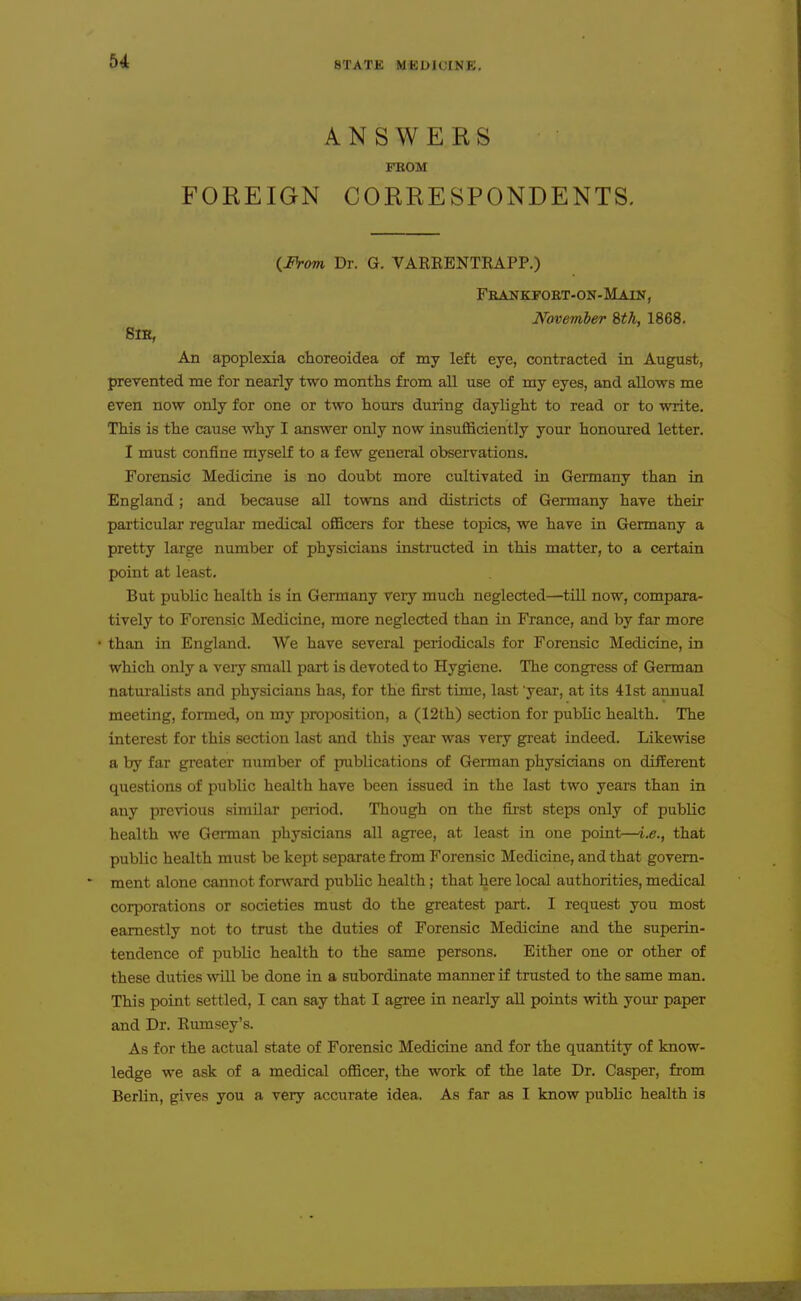 ANSWERS FROM FOREIGN CORRESPONDENTS. ilh-om Dr. G. VARRENTRAPP.) Frankpoet-on-Main, November 8th, 1868. Sne, An apoplexia choreoidea of my left eye, contracted in August, prevented me for nearly two months fi-om all use of my eyes, and allows me even now only for one or two hours during daylight to read or to write. This is the cause why I answer only now insufficiently your honoured letter. I must confine myself to a few general observations. Forensic Medicine is no doubt more cultivated in Germany than in England; and because all towns and districts of Germany have their particular regular medical officers for these topics, we have in Germany a pretty large number of physicians insti-ucted in this matter, to a certain point at least. But public health is in Germany very much neglected—tiU now, compara- tively to Forensic Medicine, more neglected than in France, and by fax more • than in England. We have several periodicals for Forensic Medicine, in which only a very small part is devoted to Hygiene. The congress of German naturalists and physicians has, for the first time, last 'year, at its 41st annual meeting, formed, on my proposition, a (12th) section for public health. The interest for this section last and this year was very great indeed. Likewise a by far greater number of publications of German physicians on different questions of public health have been issued in the last two years than in any previous similar period. Though on the first steps only of public health we German physicians all agree, at least in one point—i,e., that public health must be kept separate from Forensic Medicine, and that govern- ment alone cannot forward public health ; that here local authorities, medical corporations or societies must do the greatest part. I request you most earnestly not to trust the duties of Forensic Medicine and the superin- tendence of public health to the same persons. Either one or other of these duties wiU be done in a subordinate manner if trusted to the same man. This point settled, I can say that I agree in nearly aU points with your paper and Dr. Rumsey's. As for the actual state of Forensic Medicine and for the quantity of know- ledge we ask of a medical officer, the work of the late Dr. Casper, from Berlin, gives you a very accurate idea. As far as I know public health is