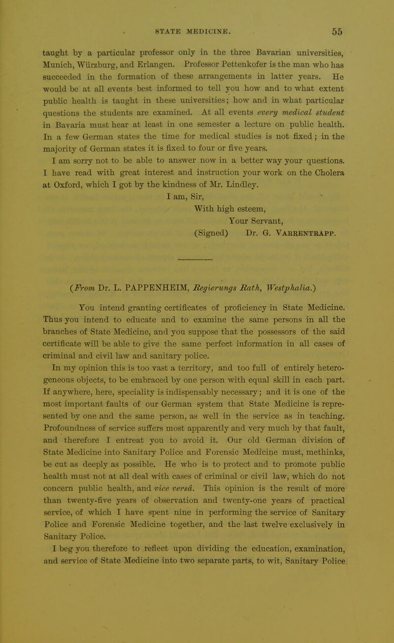 taught by a particular professor only in the three Bavarian universities, Munich, Wurzburg, and Erlangen. Professor Pettenkofer is the man who has succeeded in the formation of these arrangements in latter years. He would be at all events best informed to tell you how and to what extent public health is taught in these universities; how and in what particular questions the students are examined. At all events every medical student in Bavaria must hear at least in one semester a lectm-e on public health. In a few German states the time for medical studies is not fixed; in the majority of German states it is fixed to four or five years. I am sorry not to be able to answer now in a better way your questions. I have read with great interest and instruction your work on the Cholera at Oxford, which I got by the kindness of Mr. Lindley. I am, Sir, With high esteem. Your Servant, (Signed) Dr. G. Vaerentrapp. {From Dr. L. PAPPENHEIM, Regierimgs Rath, Westplialia.') You intend granting certificates of proficiency in State Medicine. Thus you intend to educate and to examine the same persons in all the branches of State Medicine, and you suppose that the possessors of the said certificate will be able to give the same perfect information in all cases of criminal and civil law and sanitary police. In my opinion this is too vast a territory, and too full of entirely hetero- geneous objects, to be embraced by one person with equal skill in each part. If anywhere, here, speciality is indispensably necessary; and it is one of the most important faults of our German system that State Medicine is repre- sented by one and the same person, as well in the service as in teaching. Profoundness of service suffers most apparently and very much by that fault, and therefore I entreat you to avoid it. Our old German division of State Medicine into Sanitary Police and Forensic Medicine must, methinks, be cut as deeply as possible. He who is to protect and to promote public health must not at all deal with cases of criminal or civil law, which do not concern public health, and vice versa. This opinion is the result of more than twenty-five years of observation and twenty-one years of practical service, of which I have spent nine in perfonning the service of Sanitary Police and Forensic Medicine together, and the last twelve exclusively in Sanitary Police. I beg you therefore to reflect upon dividing the education, examination, and service of State Medicine into two separate parts, to wit, Sanitary Police