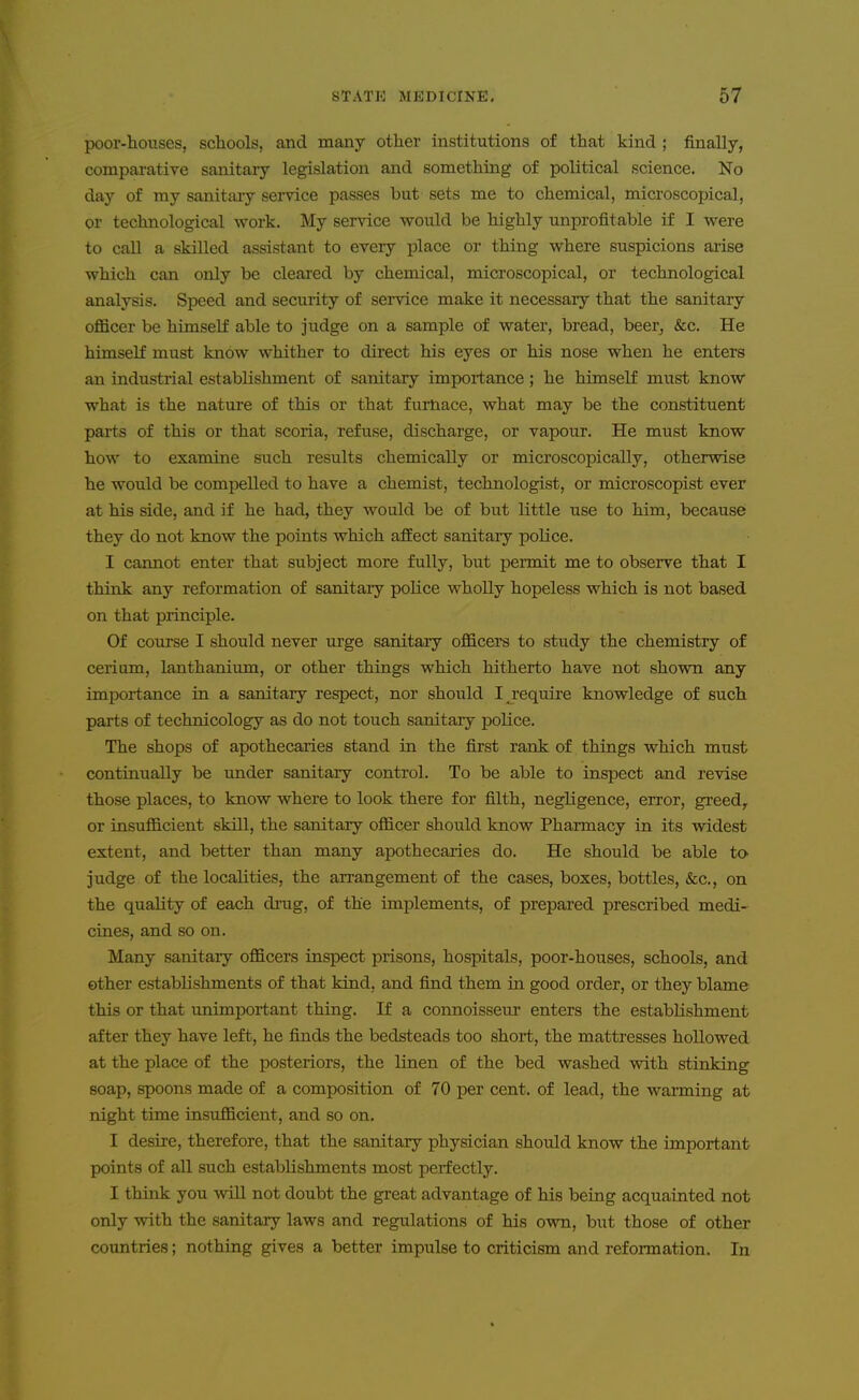 poor-houses, schools, and many other institutions of that kind ; finally, comparative sanitary legislation and something of political science. No day of my sanitary service passes but sets me to chemical, microscopical, or technological work. My service vyould be highly unprofitable if I vpere to call a skilled assistant to every place or thing where suspicions arise which can only be cleai'ed by chemical, microscopical, or technological analysis. Speed and security of service make it necessary that the sanitary officer be himself able to judge on a sample of water, bread, beer^ &c. He himself must know whither to direct his eyes or his nose when he enters an industrial establishment of sanitary importance; he himself must know what is the nature of this or that furnace, what may be the constituent parts of this or that scoria, refuse, discharge, or vapour. He must know how to examine such results chemically or microscopically, otherwise he would be compelled to have a chemist, technologist, or microscopist ever at his side, and if he had, they would be of but little use to him, because they do not know the points which aSect sanitary police. I cannot enter that subject more fully, but permit me to observe that I think any reformation of sanitary police wholly hopeless which is not based on that principle. Of course I should never urge sanitaiy officers to study the chemistry of cerium, lanthanium, or other things which hitherto have not shown any importance in a sanitary respect, nor should I jequire knowledge of such parts of technicology as do not touch sanitary police. The shops of apothecaries stand in the first rank of things which must continually be under sanitary control. To be able to inspect and revise those places, to know where to look there for filth, negligence, error, greed, or insufficient skill, the sanitary officer should know Pharmacy in its widest extent, and better than many apothecaries do. He should be able to judge of the localities, the arrangement of the cases, boxes, bottles, &c., on the quality of each drug, of the implements, of prepared prescribed medi- cines, and so on. Many sanitary officers inspect prisons, hospitals, poor-houses, schools, and ether establishments of that kind, and find them in good order, or they blame this or that imimportant thing. If a connoisseur enters the establishment after they have left, he finds the bedsteads too short, the mattresses hollowed at the place of the posteriors, the linen of the bed washed with stinking soap, spoons made of a composition of 70 per cent, of lead, the warming at night time insufficient, and so on. I desire, therefore, that the sanitary physician should know the important points of all such establishments most perfectly. I think you will not doubt the great advantage of his being acquainted not only with the sanitary laws and regulations of his own, but those of other countries; nothing gives a better impulse to criticism and reformation. In