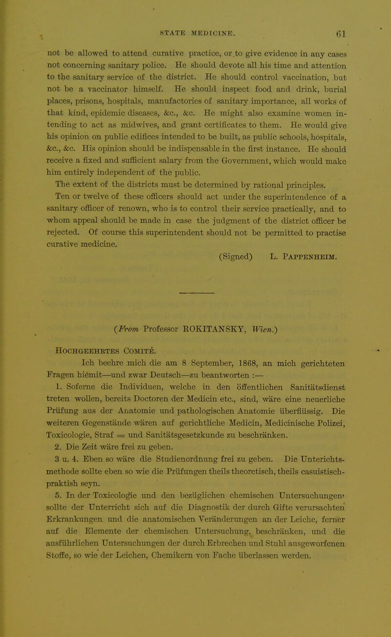 not be allowed to attend curative practice, or .to give evidence in any cases not concerning sanitary police. He should devote all Ms time and attention to the sanitary service of the district. He should control vaccination, but not be a vaccinator himself. He should inspect food and drink, burial places, prisons, hospitals, manufactories of sanitary importance, all works of that kind, epidemic diseases, &c., &c. He might also examine women in- tending to act as midwives, and grant certificates to them. He would give his opinion on public edifices intended to be built, as public schools, hospitals, &c., &c. His opinion should be indispensable in the first instance. He should receive a fixed and sufficient salary from the Government, which would make him entirely independent of the public. The extent of the districts must be determined by rational principles. Ten or twelve of these officers should act under the supeiintendence of a sanitary officer of renown, who is to control their service practically, and to whom appeal should be made in case the judgment of the district officer be rejected. Of course this superintendent should not be permitted to practise curative medicine. (Signed) L. Pappenhbim. {From Professor ROKITANSKY, Wlen.) HOCHGEEHETES COMITE. Ich beehre mich die am 8 September, 1868, an mich gerichteten Fragen hiemit—und zwar Deutsch—zu beantworten :— 1. Sofeme die Individuen, welche in den ofEentlichen Sanitatsdienst treten wollen, bereits Doctoren der Medicin etc., sind, ware eine neuerliche Priifung aus der Anatomic und pathologischen Anatomic iiberfliissig. Die weiteren Gegenstande waren auf gerichthche Medicin, Medicinische Polizei, Toxicologic, Straf = und Sanitatsgesetzkunde zu beschranken. 2. Die Zeit ware frei zu geben. 3 u. 4. Eben so ware die Studienordnung frei zu geben. Die Unterichts- methode sollte eben so wie die Priifungen theils theoretisch, theils casuistisch- praktish seyn. 5. In der Toxicologic und den beziigUchen chemischen Untersuchungen> sollte der Unterricht sich auf die Diagnostik der durch GiEte verursachten Erkrankungen und die anatomischen Veranderungen an der Leiche, femer auf die Blemente der chemischen Untersuchung, beschranken, und die ausfiihrlichen Untersuchungen der durch Erbrechen und Stuhl ausgeworienen Stoffe, so wie der Leichen, Chemikem von Fache iiberlassen werden.