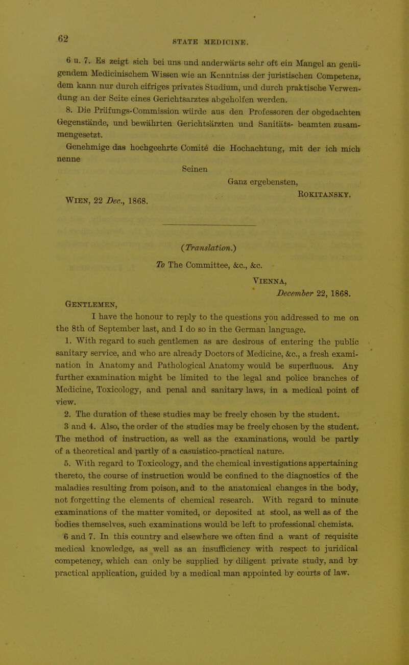 STATE MEDICINE. 6 u. 7. Es zeigt sicli bei uns und anderwarts sehr oft ein Mangel an genii- gendem Mediciiiischem Wissen wie an Kenntniss der juristischen Competenz, dem kann nur durch eifiiges privates Studitun, und diirch praktische Verwen- dung an der Seite eines Gerichtsarztes abgeholfen werden. 8. Die Priifungs-Commission wiirde aus den Professoren der obgedachten (^egenstande, und bewahrten Gerichtsarzten und Sanitats- beamten zusam- mengesetzt. Genehmige das hochgeehrte Comit6 die Hochachtung, mit der ich mich nenne Seinen Ganz ergebensten, ^ „ EOKITANSKY. WiEN, 22 Dec, 1868. (^Translation.) To The Committee, &c., .&c. Vienna, December 22, 1868. Gentlemen, I have the honour to reply to the questions you addressed to me on the 8 th of September last, and I do so in the German language. 1. With regard to such gentlemen as are desirous of entering the public sanitary service, and v^ho are already Doctors of Medicine, &c., a fresh exami- nation in Anatomy and Pathological Anatomy would be superfluous. Any further examination might be limited to the legal and police branches of Medicine, Toxicology, and penal and sanitary laws, in a medical point of view. 2. The duration of these studies may be freely chosen by the student. 3 and 4. Also, the order of the studies may be freely chosen by the student. The method of instruction, as well as the examinations, would be partly of a theoretical and partly of a casuistico-practical nature. 5. With regard to Toxicology, and the chemical investigations appertaining thereto, the course of instruction would be confined to the diagnostics of the maladies resulting from poison, and to the anatomical changes in the body, not forgetting the elements of chemical research. With regard to minute examinations of the matter vomited, or deposited at stool, as well as of the bodies themselves, such examinations would be left to professional chemists. 6 and 7. In this coimtry and elsewhere we often find a want of requisite medical knowledge, as well as an insufficiency with respect to juridical competency, which can only be supplied by diligent private study, and by practical application, guided by a medical man appointed by courts of law.