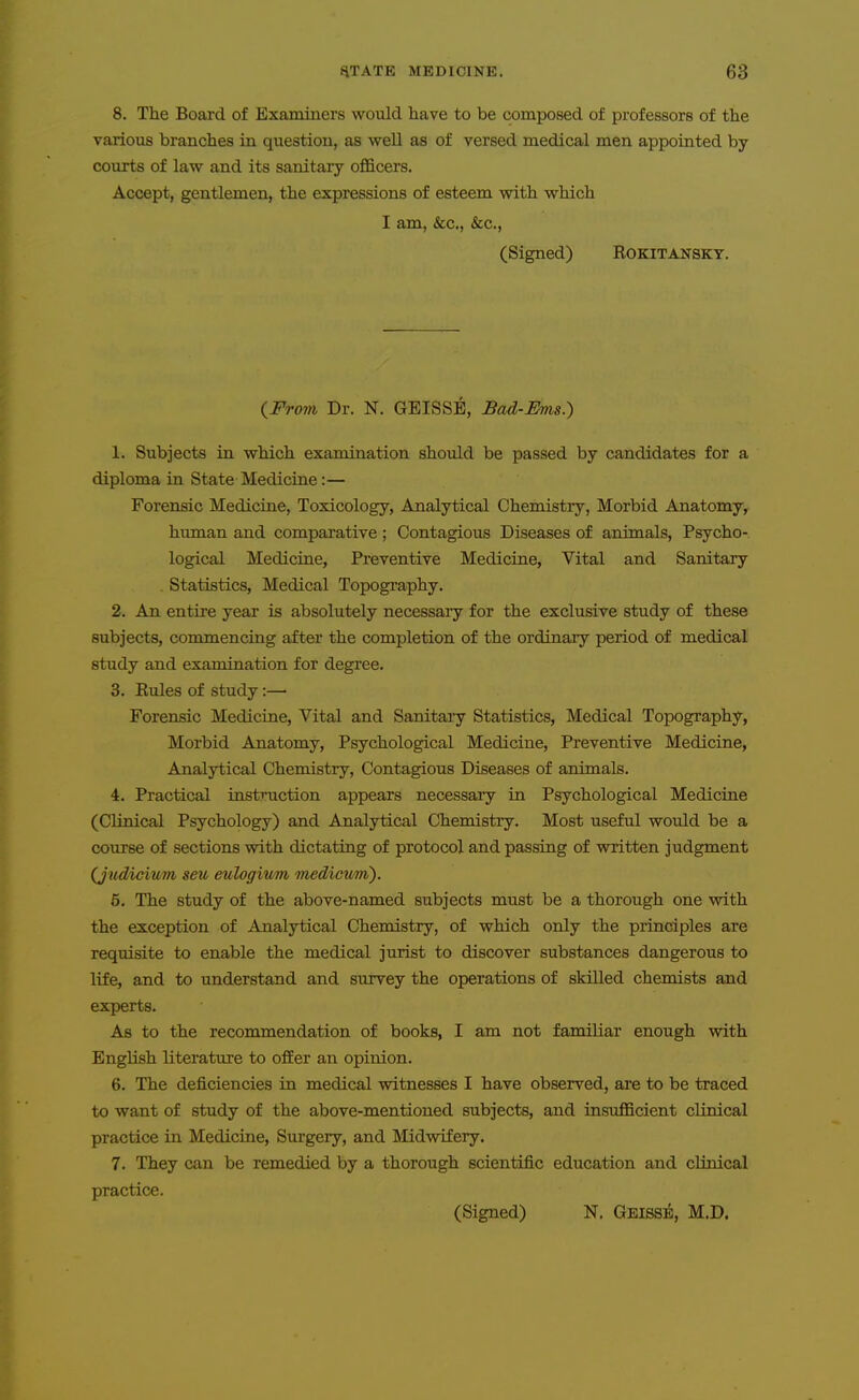 8. The Board of Examiners would have to be composed of professors of the various branches in question, as well as of versed medical men appointed by courts of law and its sanitary officers. Accept, gentlemen, the expressions of esteem with which I am, &c., &c., (Signed) ROKITANSKT. {From, Dr. N. GEISSE, Bad-Ihns.) 1. Subjects in which examination should be passed by candidates for a diploma in State Medicine:— Forensic Medicine, Toxicology, Analytical Chemistry, Morbid Anatomy, human and comparative ; Contagious Diseases of animals, Psycho- logical Medicine, Preventive Medicine, Vital and Sanitary . Statistics, Medical Topography. 2. An entire year is absolutely necessary for the exclusive study of these subjects, commencing after the completion of the ordinary period of medical study and examination for degree. 3. Rules of study:—■ Forensic Medicine, Vital and Sanitary Statistics, Medical Topography, Morbid Anatomy, Psychological Medicine, Preventive Medicine, Analytical Chemistry, Contagious Diseases of animals. 4. Practical instruction appears necessary in Psychological Medicine (Clinical Psychology) and Analytical Chemistiy. Most useful would be a course of sections with dictating of protocol and passing of written judgment (Judicium, seu eulogiitm medicum). 5. The study of the above-named subjects must be a thorough one with the exception of Analytical Chemistry, of which only the principles are requisite to enable the medical jurist to discover substances dangerous to life, and to understand and survey the operations of skilled chemists and experts. As to the recommendation of books, I am not familiar enough with English literature to offer an opinion. 6. The deficiencies in medical witnesses I have observed, are to be traced to want of study of the above-mentioned subjects, and insufficient clinical practice in Medicine, Siu-gery, and Midwifery. 7. They can be remedied by a thorough scientific education and clinical practice. (Signed) N. Geiss^, M.D.
