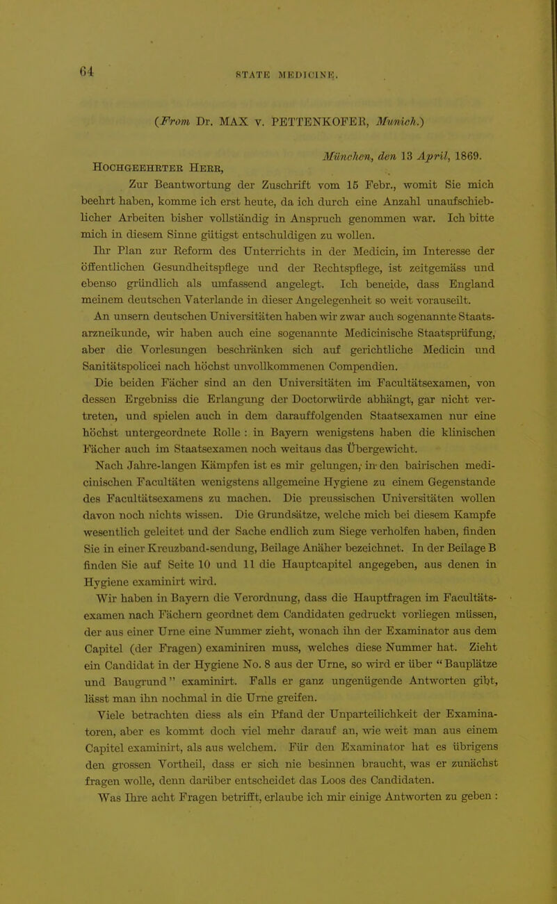 (From Dr. MAX v. PETTENKOFEll, Mwrdch.) Miinclben, den 13 April, 1869. HOCHGEEHRTER HERR, Zur Beantwortung der Zuschrift vom 15 Febr., womit Sie mich beehrt haben, komme ich erst heute, da ich durch eine Anzabl unaufschieb- licber Arbeiten bisher vollstandig in Anspnicli genommen war. Ich bitte mich in diesem Sinne giitigst entschuldigen zu woUen. Ihr Plan zur Eeform des Unterrichts in der Medicin, im Interesse der ()fEentlichen Gesundheitspflege und der Eechtspliege, ist zeitgemass und ebenso griindlich als umfassend angelegt. Ich beneide, dass England meinem deutschen Vaterlande in dieser Angelegenheit so weit vorauseilt. An unsem deutschen Universitaten haben wir zwar auch sogenannte Staats- arzneikunde, wir haben auch eine sogenannte Medicinische Staatspriifung, aber die Vorlesungen beschranken sich auf gerichtliche Medicin und Sanitatspolicei nach hbchst unvollkommenen Compendien. Die beiden Facher sind an den Universitaten im Facultatsexamen, von dessen Ergebniss die Erlangung der Doctorwiirde abhangt, gar nicht ver- treten, und spielen auch in dem darauffolgenden Staatsexamen nur eine hochst untergeordnete RoUe : in Bayern wenigstens haben die kUnischen Facher auch im Staatsexamen noch weitaus das tJbergewicht. Nach Jahre-langen Kampfen ist es mir gelungen,- in- den bauischen medi- cinischen Facultaten wenigstens allgemeine Hygiene zu einem Gegenstande des Facultiitsexamens zu machen. Die preussischen Universitaten wollen davon noch nicht-s ^vissen. Die Grundsatze, welche mich bei diesem Kampfe wesentlich geleitet und der Sache endUch zum Siege verholfen haben, finden Sie in einer Kreuzband-sendung, Beilage Anaher bezeichnet. In der Beilage B finden Sie auf Seite 10 und 11 die Hauptcapitel angegeben, aus denen in Hygiene examinirt wird. Wir haben in BayeiTi die Verordnung, dass die Hauptfi'agen im Facultats- examen nach Fachern geordnet dem Candidaten gednickt vorliegen miissen, der aus einer Urne eine Nummer zieht, wonach ihn der Examinator aus dem Capitel (der Fragen) examiniren muss, welches diese Nimimer hat. Zieht ein Candidat ia der Hygiene No. 8 aus der Urne, so wird er iiber  Bauplatze und Baugrund examioii-t. Falls er ganz ungeniigende Antworten gibt, lasst man ihn nochmal in die Urne greifen. Viele betrachten diess als ein Pfand der UnparteUichkeit der Examina- toren, aber es kommt doch viel mehr darauf an, wie weit man aus einem Capitel examinii-t, als aus welchem. Fiir den Examinator hat es iibrigens den grossen Vortheil, dass er sich nie besinnen braucht, was er zunachst fragen wolle, denn dariiber entscheidet das Loos des Candidaten. Was Ihi'e acht Fragen betrifft, erlaube ich mir ernige Antworten zu geben :