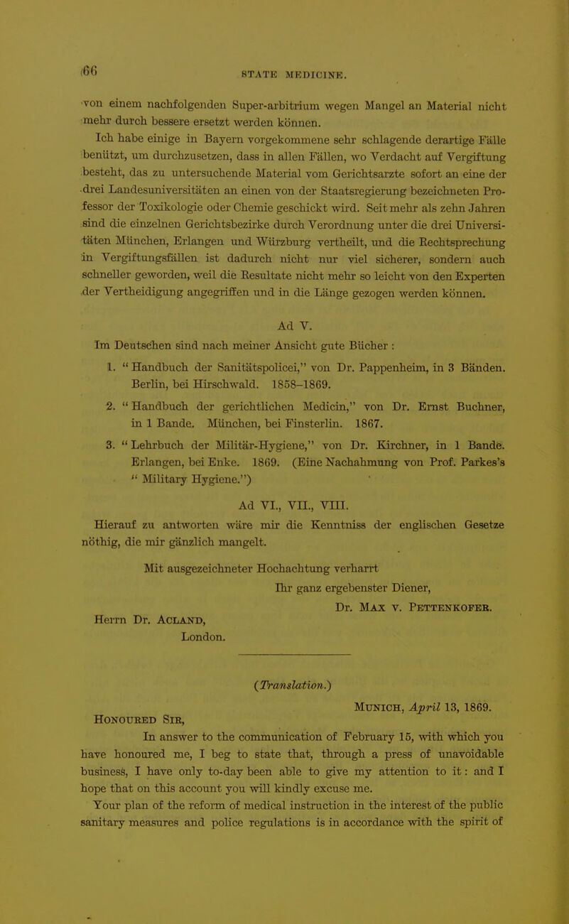 STATE MRDICINK. •von einem nachfolgeiiden Super-arbitrium wegen Mangel an Material nicht ■mehr durch bessere ersetzt werden kbnnen. Ich habe einige in Bayern vorgekommene sehr schlagende derartige Falle beniitzt, urn durchzusetzen, dass in alien Fallen, wo Verdactt auf Vergiftung besteht, das zu untersuchende Material vom Gerichtsarzte sofori; an eine der ■di-ei Landesuniversitaten an einen von der Staatsregierung bezeichneten Pro- fessor der Toxikologie oder Chemie gescliickt wird. Seit mehr als zelin Jahren :8ind die einzelnen Gerichtsbezirke durch Verordnung unter die drei Universi- iaten Miinchen, Erlangen und Wiirzburg vertheilt, imd die Rechtsprechung in Vergiftungsfiillen ist dadurch nicht nur viel sicherer, sondern auch schneller geworden, well die Eesultate nicht mehr so leicht von den Experten .der Vertheidigung angegriffen und in die Lange gezogen werden kbnnen. Ad V. Im Deutsehen sind nach meiner Ansicht gute Biicher : 1.  Handbuch der Sanitatspolicei, von Dr. Pappenheim, in 3 Banden. Berlin, bei Hirschwald. 1858-1869. 2.  Handbuch der gerichtlichen Medicin, von Dr. Ernst Buchner, in 1 Bande. Munchen, bei Finsterlin. 1867. 3.  Lehrbuch der Militar-Hygiene, von Dr. Kirchner, in 1 Bande. Erlangen, bei Enke. 1869. (Eine Nachahmung von Prof. Parkes's  Military Hygiene.) Ad VI., Vn., VIII. Hierauf zu antworten ware mir die Kenntniss der englischen Gesetze nbthig, die mir ganzlich mangelt. Mit ausgezeichneter Hochachtung verharrt Ihr ganz ergebenster Diener, Dr. Max v. Pettenkofer. Herrn Dr. AciiAj^D, London. (Translation.) MXJNICH, April 13, 1869. Honoured Sir, In answer to the communication of February 15, vnth which you have honoured me, I beg to state that, through a press of unavoidable business, I have only to-day been able to give my attention to it: and I hope that on this account you will kindly excuse me. Your plan of the reform of medical instruction in the interest of the public sanitary measures and police regulations is in accordance with the spirit of
