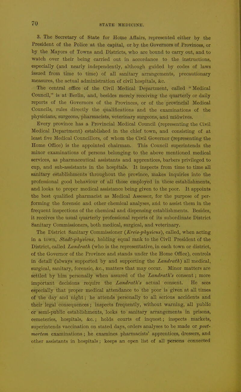 3. The Secretary of State for Home Afiaii-s, represented either by the President of the Police at the capital, or by the Governors of Provinces, or by the Mayors of Tovms and Districts, who are bound to cany out, and to watch over their being carried out in accordance to the instructions, especially (and nearly independently, although guided by codes of laws issued fi'om time to time) of all sanitary arrangements, precautionary measures, the actual administration of civil hospitals, &c. The central office of the Civil Medical Department, called  Medical Council, is at Berlin, and, besides merely receiving the quarterly or daily reports of the Governors of the Provinces, or of the provincial Medical Councils, rules directly the qualifications and the examinations of the physicians, surgeons, pharmacists, veterinary surgeons, and midwives. Every province has a Provincial Medical Council (representing the Civil Medical Department) established in the chief town, and consisting of at least five Medical Councillors, of whom the Civil Governor (representing the Home Office) is the appointed chairman. This Council superintends the minor examinations of persons belonging to the above mentioned medical services, as pharmaceutical assistants and apprentices, barbers privileged to cup, and sub-assistants in the hospitals. It inspects from time to time all sanitary establishments throughout the province, makes inquiries into the professional good behaviour of all those employed in these establishments, and looks to proper medical assistance being given to the poor. It appoints the best qualified pharmacist as Medical Assessor, for the purpose of per- forming the forensic and other chemical analyses, arid to assist them in the frequent inspections of the chemical and dispensing establishments. Besides, it receives the usual quarterly professional reports of its subordinate District Sanitaiy Commissioners, both medical, surgical, and veterinary. The District Sanitary Commissioner {Kreis-physicus), called, when acting in a town, Stadt-physicus, holding equal rank to the Civil President of the District, called Landrath (who is the represeiltative, in each town or district, of the Governor of the Province and stands under the Home Office), controls in detail (always supported by and supporting the LandratK) all medical, surgical, sanitary, forensic, «kc., matters that may occur. Minor matters are settled by him personally when assured of the Landrath's consent; more important decisions require the LcmdratKs actual consent. He sees especially that proper medical attendance to the poor is given at all times of the day and night; he attends personally to all serious accidents and their legal consequences; inspects frequently, without warning, all public or semi-public establishments, looks to sanitary arrangements in prisons, cemeteries, hospitals, &c.; holds courts of inquest; inspects markets, superintends vaccination on stated days, orders analyses to be made or post- mortem examinations ; he examines pharmacists' apprentices, dressers, and other assistants in hospitals; keeps an open list of all persons connected