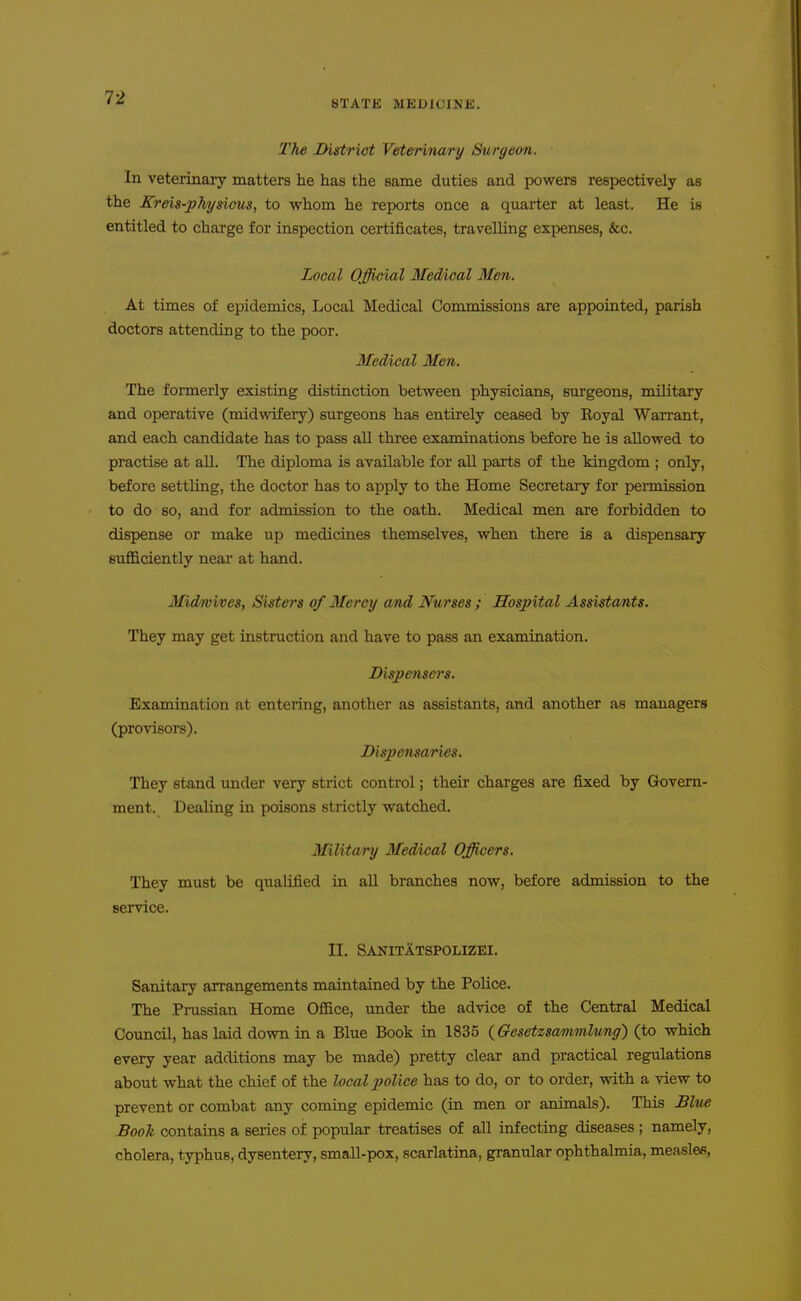 STATE MEDICINE. The District Veterinary Surgeon. In veterinary matters he has the same duties and powers respectively as the Kreis-physicns, to whom he reports once a quarter at least. He is entitled to charge for inspection certificates, travelling expenses, &c. Local Official Medical Men. At times of epidemics. Local Medical Commissions are appointed, parish doctors attending to the poor. Medical Men. The formerly existing distinction between physicians, surgeons, military and operative (midwifery) surgeons has entirely ceased by Koyal Warrant, and each candidate has to pass all three examinations before he is allowed to practise at all. The diploma is available for all parts of the kingdom ; only, before settling, the doctor has to apply to the Home Secretary for pennission to do so, and for admission to the oath. Medical men are forbidden to dispense or make up medicines themselves, when there is a dispensary sufficiently neai* at hand. Midmives, Sisters of Mercy and Nurses ; Hospital Assistants. They may get instruction and have to pass an examination. Dispetiscrs. Examination at entering, another as assistants, and another as managers (provisors). Dispensaries. They stand under very strict control; their charges are fixed by Govern- ment. Dealing in poisons strictly watched. Military Medical Officers. They must be qualified in all branches now, before admission to the service. II. Sanitatspolizei. Sanitary arrangements maintained by the Police. The Prussian Home Office, under the advice of the Central Medical Council, has laid down in a Blue Book in 1835 {Gesetzsammlung) (to which every year additions may be made) pretty clear and practical regulations about what the chief of the local police has to do, or to order, vrith a view to prevent or combat any coming epidemic (in men or animals). This Blue Book contains a series of popular treatises of all infecting diseases ; namely, cholera, typhus, dysentery, small-pox, scarlatina, granular ophthalmia, measles,