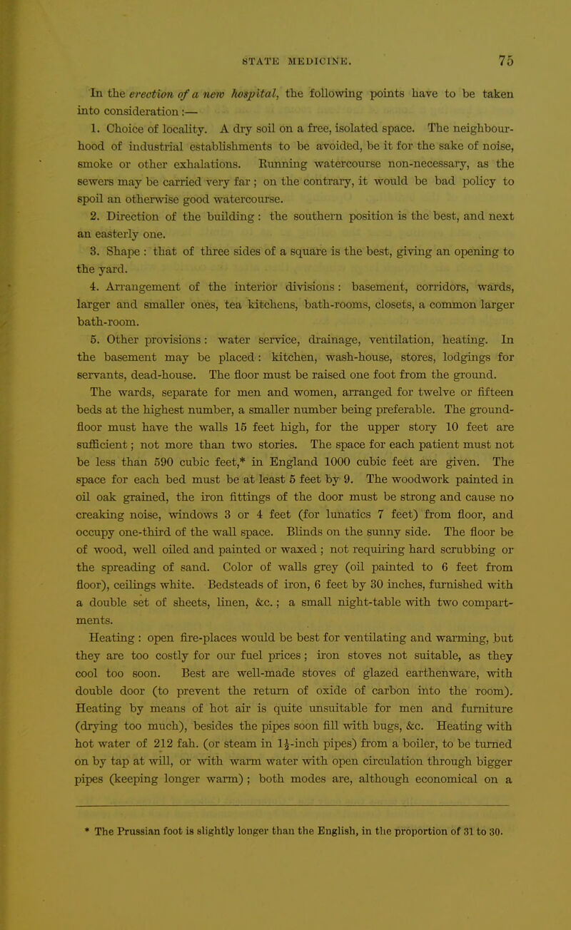 In the erection of a new Jiospital, the f ollovsdng points have to be taken into considei'ation:— 1. Choice of locality. A dry soil on a free, isolated space. The neighbour- hood of industrial establishments to be aToided, be it for the sake of noise, smoke or other exhalations. Eimning watercourse non-necessary, as the sewers may be carried very far ; on the contraiy, it would be bad policy to spoil an otherwise good watercourse. 2. Direction of the building : the southern position is the best, and next an easterly one. 3. Shape : that of three sides of a squai'e is the best, giving an opening to the yard. 4. AiTangement of the interior divisions : basement, corridors, wards, larger and smaller ones, tea kitchens, bath-rooms, closets, a common larger bath-room. 5. Other provisions: water service, di'ainage, ventilation, heating. In the basement may be placed: kitchen, wash-house, stores, lodgings for servants, dead-house. The floor must be raised one foot from the ground. The wards, separate for men and women, arranged for twelve or fifteen beds at the highest number, a smaller number being preferable. The ground- floor must have the walls 16 feet high, for the upper stoiy 10 feet are sufficient; not more than two stories. The space for each patient must not be less than 590 cubic feet,* in England 1000 cubic feet are given. The space for each bed must be at least 5 feet by 9. The woodwork painted in oil oak grained, the iron fittings of the door must be strong and cause no creaking noise, windows 3 or 4 feet (for lunatics 7 feet) from floor, and occupy one-third of the wall space. Blinds on the sunny side. The floor be of wood, well oiled and painted or waxed ; not requiiing hard scrubbing or the spreading of sand. Color of walls grey (oU painted to 6 feet from floor), ceilings white. Bedsteads of iron, 6 feet by 30 inches, furnished with a double set of sheets. Linen, &c.; a small night-table with two compart- ments. Heatiag : open fire-places would be best for ventilating and warming, but they are too costly for our fuel prices; iron stoves not suitable, as they cool too soon. Best are well-made stoves of glazed earthenware, with double door (to prevent the return of oxide of carbon into the room). Heating by means of hot air is quite unsuitable for men and furniture (drying too much), besides the pipes soon fill with bugs, &c. Heating with hot water of 212 fah. (or steam in l^-inch pipes) from a boiler, to be turned on by tap at vdll, or with wann water with open circulation through bigger pipes (keeping longer warm) ; both modes are, although economical on a ♦ The Prussian foot is slightly longer than the English, in the proportion of 31 to 30.